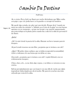 Cambio De Destino
                                                 DraBSwan


           -Sí, es cierto. Pero el jefe me llamó ayer noche diciéndome que Mike estaba
           con gripe y que si le podía hacer yo la guardia- se encogió de hombros.

            Me quedé algo cortada, sin saber qué más decirle. Porque decir "cuando me
            miras me arden las entrañas" o "alabado sea el virus de la gripe" no eran buenas
Página | 43
            opciones en ese momento… así que me levanté y me marché argumentando
            que tenía trabajo en la planta. Justo cuando iba a salir de la salita de personal él
            me llamó.

           -¡Bella!

           -¿Sí?- lo miré desde la puerta de la salita. Durante un breve instante pareció
           inseguro.

           -Si por la tarde tenemos un rato libre ¿aceptarías que te invitara a un café?

           -¿Qué?- Mi pobre ritmo cardiaco, que ya había recuperado la normalidad,
           volvió a violentarse de una forma que no debía ser sana.

           -Esta tarde ¿aceptarías que te invitara a un café?- repitió Edward, esta vez
           evidentemente inseguro.

           -Claro, claro, eeh… ya me dirás algo- repuse, y sus labios se curvaron en una
           sonrisa.

           Salí tan precipitadamente que casi tropecé con una silla de ruedas que algún
           imprudente había dejado por ahí al medio. Me pareció escuchar una risita
           sofocada que venía de la salita.
 