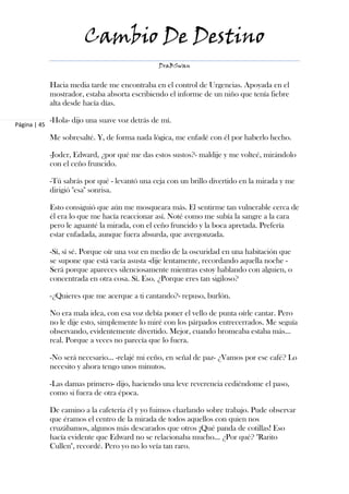 Cambio De Destino
                                                 DraBSwan


              Hacia media tarde me encontraba en el control de Urgencias. Apoyada en el
              mostrador, estaba absorta escribiendo el informe de un niño que tenía fiebre
              alta desde hacía días.

              -Hola- dijo una suave voz detrás de mí.
Página | 45

              Me sobresalté. Y, de forma nada lógica, me enfadé con él por haberlo hecho.

              -Joder, Edward, ¿por qué me das estos sustos?- maldije y me volteé, mirándolo
              con el ceño fruncido.

              -Tú sabrás por qué - levantó una ceja con un brillo divertido en la mirada y me
              dirigió "esa" sonrisa.

              Esto consiguió que aún me mosqueara más. El sentirme tan vulnerable cerca de
              él era lo que me hacía reaccionar así. Noté como me subía la sangre a la cara
              pero le aguanté la mirada, con el ceño fruncido y la boca apretada. Prefería
              estar enfadada, aunque fuera absurda, que avergonzada.

              -Sí, sí sé. Porque oír una voz en medio de la oscuridad en una habitación que
              se supone que está vacía asusta -dije lentamente, recordando aquella noche -
              Será porque apareces silenciosamente mientras estoy hablando con alguien, o
              concentrada en otra cosa. Sí. Eso. ¿Porque eres tan sigiloso?

              -¿Quieres que me acerque a ti cantando?- repuso, burlón.

              No era mala idea, con esa voz debía poner el vello de punta oírle cantar. Pero
              no le dije esto, simplemente lo miré con los párpados entrecerrados. Me seguía
              observando, evidentemente divertido. Mejor, cuando bromeaba estaba más…
              real. Porque a veces no parecía que lo fuera.

              -No será necesario… -relajé mi ceño, en señal de paz- ¿Vamos por ese café? Lo
              necesito y ahora tengo unos minutos.

              -Las damas primero- dijo, haciendo una leve reverencia cediéndome el paso,
              como si fuera de otra época.

              De camino a la cafetería él y yo fuimos charlando sobre trabajo. Pude observar
              que éramos el centro de la mirada de todos aquellos con quien nos
              cruzábamos, algunos más descarados que otros ¡Qué panda de cotillas! Eso
              hacía evidente que Edward no se relacionaba mucho… ¿Por qué? "Rarito
              Cullen", recordé. Pero yo no lo veía tan raro.
 