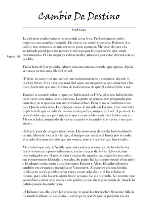 Cambio De Destino
                                              DraBSwan


            La cafetería estaba bastante concurrida a esa hora. Probablemente todos
            teníamos una guardia tranquila. De nuevo me sentí observada. Pedimos dos
            cafés y nos sentamos en una mesa un poco apartada. Me situé de cara a la
            acristalada pared para no ponerme nerviosa por la expectación que sentía
Página | 46 rodeándonos. O a lo mejor ya estaba medio paranoica por estar viviendo en un
            pueblo.

          Era la hora del crepúsculo. Afuera caía una intensa nevada, que apenas dejaba
          ver unos metros más allá del cristal.

          -Y bien- su suave voz me sacó de mi ensimismamiento- cuéntame algo de ti,
          doctora Swan. Eres toda una novedad aquí- sus magnéticos ojos atrajeron a los
          míos, haciendo que me olvidara de todo menos de que él estaba frente a mí.

          Empecé a contarle sobre lo que me había traído a USA, tal como había hecho
          otras veces con tantas otras personas. La gente en general me preguntaba por
          cortesía y yo respondía con un brevísimo relato. Pero él no se conformó con
          eso. Quería saber más. Le expliqué cosas de mi vida en España, y me encontré
          explicándole que echaba de menos a mis padres, amigos, y el sol. A pesar de lo
          perturbador que era para mí, sentí que era increíblemente fácil hablar con él.
          Me escuchaba, asintiendo de vez en cuando, sonriendo otras veces, y siempre
          atento.

          -Edward, para de preguntarme cosas. Llevamos más de media hora hablando
          de mí. Ahora te toca a ti – le dije, al tiempo que miraba el busca por si estaba
          averiado. Era muy extraño que no sonara, pero comprobé que funcionaba.

          Me explicó que era de Seattle, que vivía solo en la casa que su familia había
          hecho construir a pocos kilómetros, en las afueras de Forks. Ellos estaban
          desperdigados por el país, e iban y venían de aquella casa según les permitían
          sus compromisos laborales y sociales. Su padre había muerto siendo él un niño
          y lo adoptó su tío, junto a sus hermanos Emmet y Alice. El padre adoptivo
          también era cirujano y trabajaba en Vancouver. Al parecer era una familia
          unida pero no les gustaba echar raíces en un solo sitio, y él los echaba de
          menos, pues sólo los veía algún fin de semana. Lo comprendía, le comenté que
          yo también estaba muy unida a mis padres, y que sin la gran ayuda de Angela lo
          habría pasado bastante peor.

          -¿Hablaste con ella sobre la broma que te gastó la otra noche? Si no me falla la
          memoria hablaste de asesinato – sonrió pero percibí que la pregunta no era
 