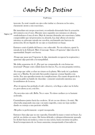 Cambio De Destino
                                             DraBSwan


          inocente. Lo noté cuando sus ojos color ámbar se clavaron en los míos,
          claramente atento a mis reacciones.

            De inmediato mi cuerpo reaccionó, recordando demasiado bien la sensación
            del contacto con el suyo. Durante unos segundos nos miramos en silencio,
Página | 47
            sondeándonos el uno al otro. Dejé de intentar disimular mis emociones, había
            comprendido que tal pretensión era absurda. Las dejé aflorar al exterior
            mientras su sofocante mirada me envolvía, arrebatando mis barreras de
            protección. El oro líquido de sus ojos se transformó en fuego.

          Entonces sonó el pitido del busca y me sobresalté. No sin esfuerzo, aparté la
          mirada de la de Edward. Miré el mensaje: "llame a Urgencias". Qué don de la
          oportunidad. Inspiré con fuerza.

          -Tengo que pasar por Urgencias- le dije, intentando recuperar la respiración y
          aparentar algo parecido a la tranquilidad.

          Me dolía separarme de él. ¿Por qué me comportaba de esta forma tan
          irracional? Porque estás colada hasta los huesos. Ya, era una pregunta retórica.

          -Yo tengo que subir a echar un vistazo en la planta. Más tarde iré a pediatría
          para ver a Martha. Si está todo bien podrá empezar a tomar líquidos esta
          noche. Fue una apendicectomía sin complicaciones. En cuanto despertó de la
          anestesia pidió un batido de chocolate - comentó sonriendo mientras nos
          levantábamos de la mesa.

          -Pues tú apenas has probado el café –observé,- si lo llego a saber me lo bebo
          yo, pero ahora ya no, está frío.

          -No necesitas más café, Bella. No es sano. Tu ritmo cardiaco ya va bastante
          acelerado.

          Caminábamos juntos hacia las escaleras. Al oír eso me detuve y lo miré. Me
          observaba arqueando una ceja y un tanto engreído, como un viejo médico
          dando su consejo a una paciente rebelde.

          -Mi pulso va perfectamente –espeté mosqueada.

          Entonces hizo algo que no me esperaba. Extendió la mano y tomó mi brazo. La
          piel de sus dedos era suave. De forma delicada y enloquecedoramente pausada
          los deslizó hacia mi muñeca, como en una caricia, hasta encontrar mi pulso.
          Sentí la temperatura de ese brazo aumentar, transportando el incendio en
 