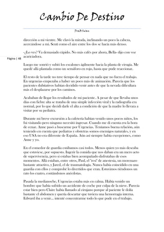 Cambio De Destino
                                                  DraBSwan


              dirección a mi vientre. Me clavó la mirada, inclinando un poco la cabeza,
              acercándose a mí. Sentí como el aire entre los dos se hacía más denso.

              -¿Lo ves? Va demasiado rápido. No más cafés por ahora, Bella- dijo con voz
              acariciadora.
Página | 48

              Luego me sonrió y subió los escalones ágilmente hacia la planta de cirugía. Me
              quedé allá plantada como un semáforo en rojo, hasta que pude reaccionar.

              El resto de la tarde no tuve tiempo de pensar en nada que no fuera el trabajo.
              En urgencias empezaba a haber un poco más de animación. Parecía que los
              pacientes dubitativos habían decidido venir antes de que la nevada dificultara
              más el desplazarse por los caminos.

              Acababan de llegar los resultados de mi paciente. A pesar de que llevaba unos
              días con fiebre alta se trataba de una simple infección viral y la radiografía era
              normal, por lo que decidí darle el alta a condición de que la madre lo llevara a
              visitar por su pediatra.

              Durante mi breve excursión a la cafetería habían venido unos pocos niños, los
              fui visitando pero ninguno necesitó ingresar. Cuando me di cuenta era la hora
              de cenar. Anne pasó a buscarme por Urgencias. Teníamos buena relación, aún
              teniendo en cuenta que pediatras y obstetras somos enemigos naturales, y en
              eso USA no era diferente de España. Aún así siempre había excepciones, como
              Anne y yo.

              En el comedor de guardia estábamos casi todos. Menos quien yo más deseaba
              que estuviese, por supuesto. Ingerir la comida que nos daban era un mero acto
              de supervivencia, pero si estabas bien acompañado disfrutabas de esos
              momentos. Allá estaban, entre otros, Paul, el "resi" de anestesia, un morenazo
              bastante atractivo, y Jared, el de traumatología. Nunca había coincidido en una
              guardia con ellos y comprobé lo divertidos que eran. Estuvimos riéndonos un
              rato los cuatro, contándonos anécdotas.

              Pasada la medianoche, Urgencias estaba más en calma. Había venido un
              hombre que había sufrido un accidente de coche por culpa de la nieve. Parecía
              estar bien pero Claire había llamado al cirujano porque al paciente le dolía
              bastante el abdomen y quería descartar que tuviera una hemorragia interna.
              Edward iba a venir… intenté concentrarme todo lo que pude en el trabajo.
 