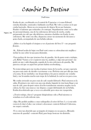 Cambio De Destino
                                               DraBSwan


            Estaba de pie, escribiendo en el control de Urgencias y vi como Edward
            entraba distraído, sonriendo y hablando con Paul. Me volví a centrar en lo que
            estaba haciendo. Ahora no era momento de dejarse llevar por fantasías.
            Finalicé el informe que redactaba y lo entregué. Seguidamente entré en la salita
Página | 49 de personal. Joanne, una de las enfermeras del turno de noche, estaba
            preparando un café que olía delicioso, mientras charlaba con Linda, la otra
            enfermera. Me senté con ellas, dispuesta a tener un momento de descanso y
            grata charla, acompañada de una bebida caliente.

           -¿Sabes si ya ha bajado el cirujano a ver al paciente del box 3? – me preguntó
           Joanne.

           -Sí… Edward acaba de bajar con Paul- noté como se coloreaban mis mejillas e
           incliné la cara sobre la taza para disimular.

           -Vaya pedazo de tíos que tenemos hoy de guardia. Así da gusto venir a trabajar,
           ¿eh, Bella? Vamos a ver si quieren una vía, analítica, o algo más personal - me
           guiñó un ojo y salió disparada, seguida de la otra enfermera de guardia. Me
           parecía a mí que en aquel box pronto habría overbooking…

           No tenía trabajo pero me tocaba el primer turno de la noche, así que esperaría
           un poco más antes de decidir si acostarme o no. Prefería estar por allá que irme
           a la cama. Si me tumbaba y me despertaban a los pocos minutos me sentaba
           fatal, y me levantaba mucho más torpe de lo habitual, lo cual no era poca cosa.

           Me estaba sirviendo un poco más de café cuando Edward y Paul entraron en la
           salita. El primero me miró con una ceja alzada, bajando la vista hasta llegar a mi
           taza de café, para después mirar al techo teatralmente mientras negaba con la
           cabeza. Le hice una mueca y me dispuse a seguir disfrutando de mi bebida.
           Estaba descubriendo que a veces era adorable pero otras me exasperaba.

           -¿Tenéis trabajo, chicos?- pregunté dirigiéndome sólo a Paul mientras se
           sentaban en el sofá enfrente mío.

           -Algo. He pedido analítica y unas radiografías al señor del box 3, y si está todo
           correcto le daré el alta y me retiraré a descansar- contestó Edward. Cabezona,
           me negué a mirarle.

           -Y yo estoy tan aburrido que acompaño al cirujano en sus paseos. ¡Menudo
           muermo de guardia! - comentó Paul, para luego bostezar sin disimulo.
 