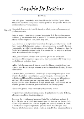 Cambio De Destino
                                                 DraBSwan


             -Ah, Irina, pasa. Esta es Bella Swan, la residente que viene de España. Bella,
             Irina es mi secretaria - Así que esta era la culpable del desaguisado. Ahora veía
             dónde estaban sus "competencias".

             -Encantada de conocerte, Isabella- ignoré su saludo y que me llamara por mi
Página | 5
             nombre completo.

             -Irina, al parecer cometiste un error en la admisión de la doctora Swan como
             residente. ¿Qué tienes que decir al respecto? Te comenté que informaras a su
             jefe del cambio de planes - dijo James muy serio.

             -Eh… creo que se lo dejé claro a la secretaria de su jefe, no entiendo qué puede
             haber pasado. Habrá malinterpretado el último correo que le mandé- dijo toda
             compungida.- Yo sólo he venido a traerle estos informes de alta para revisar- La
             fulminé con la mirada, aunque lo que de veras deseaba era partirle su perfecta
             nariz. Ni siquiera se había disculpado.

             -Bien, ya aclararemos esto más tarde y espero que me des una buena
             explicación- el tono de James seguía serio.- Deja los informes ahí. Tengo cosas
             que hablar con la doctora Swan.

             -Adiós, Isabella, encantada de haberte conocido- Irina se despidió de mí con
             una sonrisita. Así se le rompa un tacón, se parta sus perfectos dientes y de paso
             algunas uñas.

             -Está bien, Bella, concretemos, a menos que te hayas arrepentido ya de haber
             cruzado el Atlántico - suspiró James.- Ahora trabajarías como residente de
             pediatría en el Hospital Comunitario de Forks, por tres meses. Allá ya tienen
             sólo un residente nuevo por año y siempre andan cortos de personal,
             agradecerán una ayuda. Pasado ese tiempo vendrás aquí y podrás rotar por los
             servicios que más te interesen, ya hablaremos de eso cuando quieras.

             -De acuerdo, James- sonreí levemente y chocamos las manos.

             -Te pondré en contacto con la responsable de pediatría del Hospital de Forks,
             allá estarás muy bien- dijo, tranquilizador.

             James me dio el teléfono de la doctora Emily Martin, la jefa de pediatría de
             Forks. Me dijo que se pondría en contacto con ella para que me llamara. Se le
             notaba un poco incómodo, pero me despidió con palabras amables. Al cerrar
             la puerta de su despacho aguanté las ganas de llorar. No había para tanto.
             Aunque si lo hubiera sabido habría venido en abril. Deshice mi camino hacia la
 