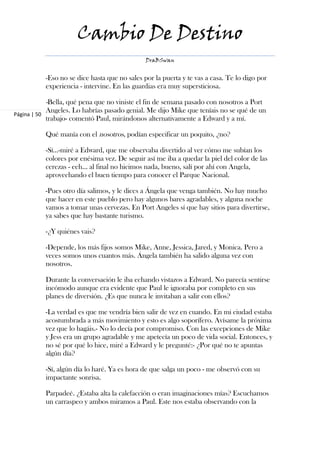 Cambio De Destino
                                                  DraBSwan


              -Eso no se dice hasta que no sales por la puerta y te vas a casa. Te lo digo por
              experiencia - intervine. En las guardias era muy supersticiosa.

              -Bella, qué pena que no viniste el fin de semana pasado con nosotros a Port
              Angeles. Lo habrías pasado genial. Me dijo Mike que teníais no se qué de un
Página | 50
              trabajo- comentó Paul, mirándonos alternativamente a Edward y a mí.

              Qué manía con el nosotros, podían especificar un poquito, ¿no?

              -Sí…-miré a Edward, que me observaba divertido al ver cómo me subían los
              colores por enésima vez. De seguir así me iba a quedar la piel del color de las
              cerezas - eeh… al final no hicimos nada, bueno, salí por ahí con Angela,
              aprovechando el buen tiempo para conocer el Parque Nacional.

              -Pues otro día salimos, y le dices a Ángela que venga también. No hay mucho
              que hacer en este pueblo pero hay algunos bares agradables, y alguna noche
              vamos a tomar unas cervezas. En Port Angeles sí que hay sitios para divertirse,
              ya sabes que hay bastante turismo.

              -¿Y quiénes vais?

              -Depende, los más fijos somos Mike, Anne, Jessica, Jared, y Monica. Pero a
              veces somos unos cuantos más. Ángela también ha salido alguna vez con
              nosotros.

              Durante la conversación le iba echando vistazos a Edward. No parecía sentirse
              incómodo aunque era evidente que Paul le ignoraba por completo en sus
              planes de diversión. ¿Es que nunca le invitaban a salir con ellos?

              -La verdad es que me vendría bien salir de vez en cuando. En mi ciudad estaba
              acostumbrada a más movimiento y esto es algo soporífero. Avísame la próxima
              vez que lo hagáis.- No lo decía por compromiso. Con las excepciones de Mike
              y Jess era un grupo agradable y me apetecía un poco de vida social. Entonces, y
              no sé por qué lo hice, miré a Edward y le pregunté:- ¿Por qué no te apuntas
              algún día?

              -Sí, algún día lo haré. Ya es hora de que salga un poco - me observó con su
              impactante sonrisa.

              Parpadeé. ¿Estaba alta la calefacción o eran imaginaciones mías? Escuchamos
              un carraspeo y ambos miramos a Paul. Este nos estaba observando con la
 