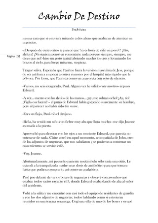 Cambio De Destino
                                                DraBSwan


           misma cara que si estuviera mirando a dos aliens que acabaran de aterrizar en
           urgencias.

            -¿Después de cuatro años te parece que "ya es hora de salir un poco"? ¡Tío,
            aleluya! ¡Ni siquiera pensé en comentarte nada porque siempre, siempre, me
Página | 51
            dices que no! -hizo un gesto teatral abriendo mucho los ojos y levantando los
            brazos al cielo, para luego mirarme, suspicaz.

           Tragué saliva. Esperaba que Paul no fuera la versión masculina de Jess, porque
           de ser así iban a empezar a correr rumores por el hospital más rápido que la
           pólvora. Por favor, que Paul sea como un anacoreta con voto de silencio.

           -Vamos, no seas exagerado, Paul. Alguna vez he salido con vosotros- repuso
           Edward.

           -A ver… cuento con los dedos de las manos… ¡uy, me sobran ocho! ¡Ay, tío!
           ¡Vigila esa fuerza! – el puño de Edward había golpeado suavemente su hombro,
           pero al parecer no había sido tan suave.

           -Eres un flojo, Paul- rió el cirujano.

           -Bella, ha venido un niño con fiebre muy alta que llora mucho - me dijo Joanne
           asomada a la puerta.

           Aprovechó para devorar con los ojos a un sonriente Edward, que parecía no
           enterarse de nada. Claire entró en aquel momento, acompañada de John, otro
           de los adjuntos de urgencias, que nos saludaron y se pusieron a comentar un
           caso mientras se servían café.

           -Voy, Joanne.

           Afortunadamente, mi pequeño paciente noctámbulo sólo tenía una otitis. Le
           extendí a la tranquilizada madre unas dosis de antibiótico para que tomara
           hasta que pudiera comprarlo, así como un analgésico.

           Pasé por delante de varios boxes de urgencias y observé con asombro que
           estaban todos vacíos excepto el 3, donde Edward estaba dando de alta al señor
           del accidente.

           Volví a la salita y me encontré con casi todo el equipo de residentes de guardia
           y con los dos adjuntos de urgencias, todos hablando como si estuvieran
           reunidos en una terraza veraniega. Cogí una silla de uno de los boxes y ocupé
 
