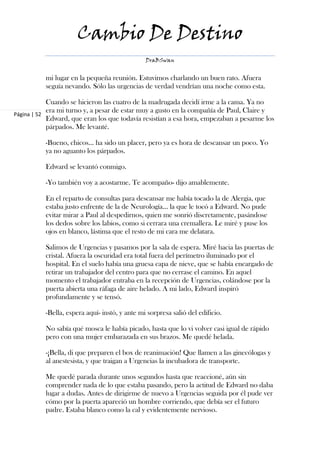 Cambio De Destino
                                                DraBSwan


           mi lugar en la pequeña reunión. Estuvimos charlando un buen rato. Afuera
           seguía nevando. Sólo las urgencias de verdad vendrían una noche como esta.

            Cuando se hicieron las cuatro de la madrugada decidí irme a la cama. Ya no
            era mi turno y, a pesar de estar muy a gusto en la compañía de Paul, Claire y
Página | 52
            Edward, que eran los que todavía resistían a esa hora, empezaban a pesarme los
            párpados. Me levanté.

           -Bueno, chicos… ha sido un placer, pero ya es hora de descansar un poco. Yo
           ya no aguanto los párpados.

           Edward se levantó conmigo.

           -Yo también voy a acostarme. Te acompaño- dijo amablemente.

           En el reparto de consultas para descansar me había tocado la de Alergia, que
           estaba justo enfrente de la de Neurología… la que le tocó a Edward. No pude
           evitar mirar a Paul al despedirnos, quien me sonrió discretamente, pasándose
           los dedos sobre los labios, como si cerrara una cremallera. Le miré y puse los
           ojos en blanco, lástima que el resto de mi cara me delatara.

           Salimos de Urgencias y pasamos por la sala de espera. Miré hacia las puertas de
           cristal. Afuera la oscuridad era total fuera del perímetro iluminado por el
           hospital. En el suelo había una gruesa capa de nieve, que se había encargado de
           retirar un trabajador del centro para que no cerrase el camino. En aquel
           momento el trabajador entraba en la recepción de Urgencias, colándose por la
           puerta abierta una ráfaga de aire helado. A mi lado, Edward inspiró
           profundamente y se tensó.

           -Bella, espera aquí- instó, y ante mi sorpresa salió del edificio.

           No sabía qué mosca le había picado, hasta que lo vi volver casi igual de rápido
           pero con una mujer embarazada en sus brazos. Me quedé helada.

           -¡Bella, di que preparen el box de reanimación! Que llamen a las ginecólogas y
           al anestesista, y que traigan a Urgencias la incubadora de transporte.

           Me quedé parada durante unos segundos hasta que reaccioné, aún sin
           comprender nada de lo que estaba pasando, pero la actitud de Edward no daba
           lugar a dudas. Antes de dirigirme de nuevo a Urgencias seguida por él pude ver
           cómo por la puerta apareció un hombre corriendo, que debía ser el futuro
           padre. Estaba blanco como la cal y evidentemente nervioso.
 