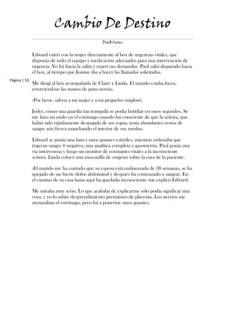 Cambio De Destino
                                                  DraBSwan


              Edward entró con la mujer directamente al box de urgencias vitales, que
              disponía de todo el equipo y medicación adecuados para una intervención de
              urgencia. Yo fui hacia la salita y repetí sus demandas. Paul salió disparado hacia
              el box, al tiempo que Joanne iba a hacer las llamadas solicitadas.
Página | 53
              Me dirigí al box acompañada de Claire y Linda. El marido estaba fuera,
              retorciéndose las manos de puro nervio.

              -Por favor, salven a mi mujer y a mi pequeño- imploró.

              Joder, cómo una guardia tan tranquila se podía fastidiar en unos segundos. Se
              me hizo un nudo en el estómago cuando fui consciente de que la señora, que
              había sido rápidamente despojada de sus ropas, tenía abundantes restos de
              sangre aún fresca manchando el interior de sus muslos.

              Edward se ponía una bata y unos guantes estériles, mientras ordenaba que
              trajeran sangre 0 negativo, una analítica completa y gasometría. Paul ponía una
              vía intravenosa y luego un monitor de constantes vitales a la inconsciente
              señora. Linda colocó una mascarilla de oxígeno sobre la cara de la paciente.

              -El marido me ha contado que su esposa está embarazada de 38 semanas, se ha
              quejado de un fuerte dolor abdominal y después ha comenzado a sangrar. En
              el camino de su casa hasta aquí ha quedado inconsciente- me explicó Edward.

              Me miraba muy serio. Lo que acababa de explicarme sólo podía significar una
              cosa, y yo lo sabía: desprendimiento prematuro de placenta. Los nervios me
              atenazaban el estómago, pero fui a ponerme unos guantes.
 