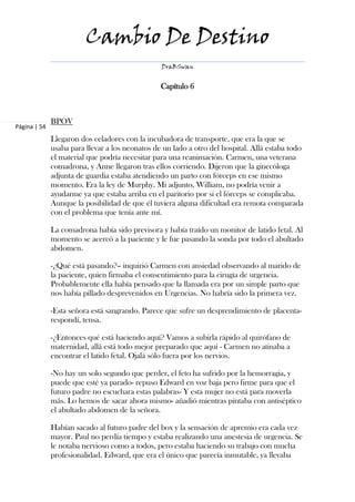 Cambio De Destino
                                                 DraBSwan


                                                 Capítulo 6



              BPOV
Página | 54
              Llegaron dos celadores con la incubadora de transporte, que era la que se
              usaba para llevar a los neonatos de un lado a otro del hospital. Allá estaba todo
              el material que podría necesitar para una reanimación. Carmen, una veterana
              comadrona, y Anne llegaron tras ellos corriendo. Dijeron que la ginecóloga
              adjunta de guardia estaba atendiendo un parto con fórceps en ese mismo
              momento. Era la ley de Murphy. Mi adjunto, William, no podría venir a
              ayudarme ya que estaba arriba en el paritorio por si el fórceps se complicaba.
              Aunque la posibilidad de que él tuviera alguna dificultad era remota comparada
              con el problema que tenía ante mí.

              La comadrona había sido previsora y había traído un monitor de latido fetal. Al
              momento se acercó a la paciente y le fue pasando la sonda por todo el abultado
              abdomen.

              -¿Qué está pasando?– inquirió Carmen con ansiedad observando al marido de
              la paciente, quien firmaba el consentimiento para la cirugía de urgencia.
              Probablemente ella había pensado que la llamada era por un simple parto que
              nos había pillado desprevenidos en Urgencias. No habría sido la primera vez.

              -Esta señora está sangrando. Parece que sufre un desprendimiento de placenta-
              respondí, tensa.

              -¿Entonces qué está haciendo aquí? Vamos a subirla rápido al quirófano de
              maternidad, allá está todo mejor preparado que aquí - Carmen no atinaba a
              encontrar el latido fetal. Ojalá sólo fuera por los nervios.

              -No hay un solo segundo que perder, el feto ha sufrido por la hemorragia, y
              puede que esté ya parado- repuso Edward en voz baja pero firme para que el
              futuro padre no escuchara estas palabras- Y esta mujer no está para moverla
              más. Lo hemos de sacar ahora mismo- añadió mientras pintaba con antiséptico
              el abultado abdomen de la señora.

              Habían sacado al futuro padre del box y la sensación de apremio era cada vez
              mayor. Paul no perdía tiempo y estaba realizando una anestesia de urgencia. Se
              le notaba nervioso como a todos, pero estaba haciendo su trabajo con mucha
              profesionalidad. Edward, que era el único que parecía inmutable, ya llevaba
 