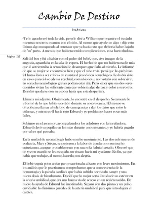 Cambio De Destino
                                                 DraBSwan


              -Te lo agradeceré toda la vida, pero le diré a William que organice el traslado
              mientras nosotros estamos con el niño. Al menos que ayude en algo – dije esto
              último algo mosqueada al constatar que ya hacía rato que debería haber bajado
              de "su" parto. A menos que hubiera tenido complicaciones, cosa harto dudosa.
Página | 57
              Salí del box y fui a hablar con el padre del bebé, que, viva imagen de la
              angustia, aguardaba en la sala de espera. El hecho de que no hubiera nadie más
              que él acrecentaba la sensación de desamparo que daba al mirarlo. Le informé
              de que su mujer se encontraba bien y que el niño vivía, pero que las próximas
              24 horas iban a ser críticas en cuanto al pronóstico neurológico. Lo había visto
              en casos parecidos: edema cerebral, convulsiones… no bastaba con sobrevivir,
              las secuelas neurológicas graves podían estar ahí. Pero saber que sus dos seres
              queridos vivían fue suficiente para que volviera algo de paz y color a su rostro.
              Decidió quedarse con su esposa hasta que esta despertara.

              Llamé a mi adjunto. Obviamente, lo encontré en el despacho. Secamente le
              informé de lo que había sucedido durante su no-presencia. lÉl mismo se
              ofreció para llamar al teléfono de emergencias y dar los datos que estos le
              pidieran, y mientras él hacía esto Edward y yo podríamos hacer cosas más
              útiles.

              Subimos en el ascensor, acompañando a los celadores con la incubadora.
              Edward clavó su pupilas en las mías durante unos instantes, y yo habría pagado
              por saber qué pensaba.

              En la unidad de neonatología hubo mucho movimiento. Las dos enfermeras de
              pediatría, Mary y Susan, se pusieron a la labor de ayudarnos con mucho
              entusiasmo, aunque probablemente con una sola habría bastado. Observé que
              de vez en cuando se les escapaba un vistazo hacia mi ayudante. En fin, ya que
              había que trabajar, al menos hacerlo con alegría.

              El bebé seguía poco activo pero reaccionaba al tacto con leves movimientos. En
              los análisis que le practicamos comprobamos que a consecuencia de la
              hemorragia y la parada cardiaca que había sufrido necesitaba sangre y una
              nueva dosis de bicarbonato. Decidí que lo mejor sería introducir un catéter en
              la arteria umbilical, que era una buena vía de acceso en un recién nacido. De
              nuevo la ayuda de Edward fue inestimable. Separó con dos pinzas y un pulso
              envidiable las finísimas paredes de la arteria umbilical para que introdujera el
              catéter.
 