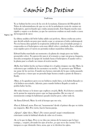 Cambio De Destino
                                               DraBSwan


            Ya se habían hecho cerca de las seis de la mañana. Llamaron del Hospital de
            Niños de informándonos de que en vez de la ambulancia venía de camino un
            helicóptero, aprovechando que estaba amaneciendo. Este llegaría mucho más
            rápido y seguro a su destino, ya que las carreteras estaban en mal estado a causa
Página | 58
            del temporal de nieve

           La última analítica del bebé había salido casi perfecta. Ahora estaba tan activo
           que decidí sedarlo un poco por miedo a que se arrancara el tubo endotraqueal.
           No era buena idea quitarle la respiración artificial de cara al traslado porque si
           empeoraba en el helicóptero sería muy difícil volver a intubarlo. Esos vehículos
           eran rápidos pero el vaivén no permitía realizar maniobras delicadas.

           Edward había marchado un momento a la planta de cirugía pero me había
           prometido volver. Yo aproveché para ir al vestuario a coger mi gruesa chaqueta,
           deseaba acompañar al equipo de traslado hasta el helicóptero. Cuando volví a
           la planta pasé a echarle un vistazo al recién nacido.

           -Bella, hoy habéis hecho un buen trabajo tú y el galán cirujano- me dijo Mary, la
           enfermera que cuidaba de los neonatos esa noche.- Te prometo que William
           me pone de los nervios. Cuando nos hemos enterado de lo que estaba pasando
           en Urgencias y vimos que no pensaba bajar hemos estado a punto de llamar a
           Emily.

           -Mary, te lo agradezco pero eso no hubiera estado bien, ya la habría llamado yo
           si la hubiera necesitado. Además, para cuando hubiera llegado ya nada se
           podría haber hecho.

           -De todas formas se lo tienes que explicar a tu jefa, Bella. Si al doctor comodón
           no le gustan las urgencias graves que no haga guardias. De no estar el
           monumento contigo lo habríamos pasado mucho peor, sobre todo tú.

           -Se llama Edward, Mary- la reñí al tiempo que me reía.

           -Para ti, Edward, nena. Para mí, "monumento" desde el primer día que su visión
           me impactó.- Rió- Por cierto, hacéis buena pareja.

           -¿Q-qué? ¿Qué dices, Mary? ¡No somos pareja!- negué rotundamente
           entretanto sentía la habitual oleada de calor en el rostro.

           -Sí, sí, lo que tú digas. Pero si ese dios me mirara de la manera que lo hace
           contigo…- suspiró, elevando los ojos al techo- ¿es que no te das cuenta? Y tú
           tampoco es que disimules bien, nena, que se te derriten los ojitos.
 