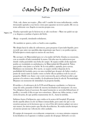 Cambio De Destino
                                                 DraBSwan


              -Vale, vale, dame un respiro. ¿Hay café?- cambié de tema radicalmente, estaba
              demasiado agotada a esas horas como para aguantar un tercer grado. De eso ya
              tenía suficiente con Ángela en nuestra propia casa.

              -Estaba esperando que lo hicieras tú, te sale excelente – Mary me guiñó un ojo
Página | 59
              y se dispuso a cambiar el gotero del bebé.

              -Bruja - respondí, simulando enfadarme.

              -Yo también te quiero, cielo- se burló a mis espaldas.

              Me dirigía hacia la salita de enfermeras, para preparar el preciado líquido, pero
              recordé que antes me quedaba algo importante que hacer y no podía esperar.
              El helicóptero estaría aquí en menos de una hora.

              Me acerqué a la Maternidad para ver a la madre del bebé. Estaba ya consciente,
              con su marido al lado tomándole la mano. Llevaba una vía endovenosa por
              donde estaba paséndole una bolsa de sangre. Si seguía estable al día siguiente
              podría ser trasladada en ambulancia a la Maternidad del Hospital de Niños
              para poder estar junto a su bebé. Se la veía pálida y agotada, pero serena.
              Hablamos un momento. Por suerte, su seguro médico disponía de la
              posibilidad del traslado, pero era una crueldad que después de haber estado a
              punto de morir tanto la madre como su bebé ella no pudiera verle la cara al
              pequeño. Hablé con Anne y me costó convencerla, pero al final accedió a que
              pasaran a la señora a una camilla y la desplazaran hasta la sala de Neonatología.
              Dejamos un momento de intimidad a la pequeña familia.

              El médico y el enfermero de la UCI móvil llegaron a pediatría y se hicieron
              cargo de todo, pasando el bebé de nuestra incubadora de transporte a la suya.
              Nos dirigimos hacia el ascensor. En aquel momento se acercaba Edward por el
              pasillo, y recordé el día en que nos conocimos. Ahora me daba cuenta, y sentí
              cierta desazón, de que podría enamorarme de él... hasta la médula.

              Subimos hasta el helipuerto, que estaba en la azotea del hospital. El paisaje
              desde aquella altura era de un blanco inmaculado, pero antes de que se me
              ocurriera pensar en lo hermoso que se veía el frío del exterior golpeó mi cara y
              mis manos, las únicas partes que llevaba descubiertas. Si estaba mucho tiempo
              al exterior pronto me volvería de color azulado.

              El equipo de transporte era realmente competente y en unos minutos cargaron
              la incubadora en el aparato y estaban a punto de despegar. Edward y yo nos
 