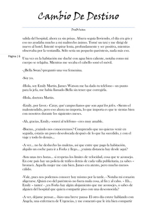 Cambio De Destino
                                                  DraBSwan


             salida del hospital, ahora ya sin prisas. Afuera seguía lloviendo, el día era gris y
             eso no ayudaba mucho a mi maltrecho ánimo. Tomé un taxi y me dirigí de
             nuevo al hotel. Intenté respirar lenta, profundamente y ser positiva, mientras
             observaba por la ventanilla. Sólo sería un pequeño paréntesis, nada más eso.
Página | 6
             Una vez en la habitación me duché con agua bien caliente, notaba como mi
             cuerpo se relajaba. Mientras me secaba el cabello sonó el móvil.

             -¿Bella Swan?-preguntó una voz femenina.

             -Soy yo.

             -Hola, soy Emily Martin, James Watson me ha dado tu teléfono - un punto
             para la jefa, me había llamado Bella sin tener que corregirla.

             -Hola, doctora Martin.

             -Emily, por favor.- Caray, qué campechanos que son aquí los jefes. –Siento el
             malentendido, pero eso ahora no importa, lo que importa es que te sientas bien
             con nosotros durante los siguientes meses.

             -Ah, gracias, Emily,- sonreí al teléfono - eres muy amable.

             -Bueno, ¿cuándo nos conoceremos? Comprendo que no quieras venir en
             seguida, estarás un poco descolocada después de lo que ha sucedido, y con el
             viaje y todo lo demás…

             -A ver… no he deshecho las maletas, así que entre que pago la habitación,
             alquilo un coche para ir a Forks y llego… ¿cuánta distancia hay desde aquí?

             -Son unas tres horas… si respetas los límites de velocidad, cosa que te aconsejo.
             En este país hay un policía de tráfico detrás de cada valla publicitaria, ya sabes –
             bromeó. Aquella mujer me caía bien. James era atento, pero mucho menos
             cálido.

             -Vale, pues nos podemos conocer hoy mismo por la tarde. - Notaba mi corazón
             aligerarse. Quizá eso del paréntesis no fuera mala cosa, al fin y al cabo. – Eh…
             Emily – tanteé - ¿en Forks hay algún alojamiento que me aconsejes, o sabes de
             alguien del hospital que quiera compartir piso con una desconocida?

             -A ver, déjame pensar… -hizo una breve pausa- El otro día estuve hablando con
             Ángela, una enfermera de Urgencias, y me comentó que le iría bien compartir
 