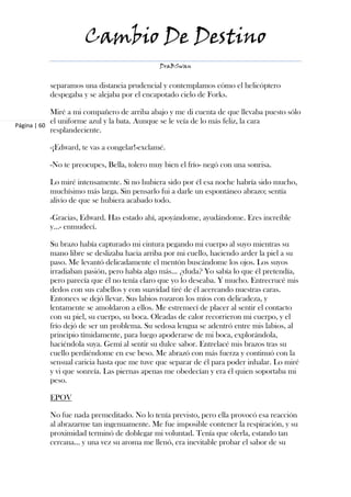 Cambio De Destino
                                             DraBSwan


          separamos una distancia prudencial y contemplamos cómo el helicóptero
          despegaba y se alejaba por el encapotado cielo de Forks.

            Miré a mi compañero de arriba abajo y me di cuenta de que llevaba puesto sólo
            el uniforme azul y la bata. Aunque se le veía de lo más feliz, la cara
Página | 60
            resplandeciente.

          -¡Edward, te vas a congelar!-exclamé.

          -No te preocupes, Bella, tolero muy bien el frío- negó con una sonrisa.

          Lo miré intensamente. Si no hubiera sido por él esa noche habría sido mucho,
          muchísimo más larga. Sin pensarlo fui a darle un espontáneo abrazo; sentía
          alivio de que se hubiera acabado todo.

          -Gracias, Edward. Has estado ahí, apoyándome, ayudándome. Eres increíble
          y…- enmudecí.

          Su brazo había capturado mi cintura pegando mi cuerpo al suyo mientras su
          mano libre se deslizaba hacia arriba por mi cuello, haciendo arder la piel a su
          paso. Me levantó delicadamente el mentón buscándome los ojos. Los suyos
          irradiaban pasión, pero había algo más… ¿duda? Yo sabía lo que él pretendía,
          pero parecía que él no tenía claro que yo lo deseaba. Y mucho. Entrecrucé mis
          dedos con sus cabellos y con suavidad tiré de él acercando nuestras caras.
          Entonces se dejó llevar. Sus labios rozaron los míos con delicadeza, y
          lentamente se amoldaron a ellos. Me estremecí de placer al sentir el contacto
          con su piel, su cuerpo, su boca. Oleadas de calor recorrieron mi cuerpo, y el
          frío dejó de ser un problema. Su sedosa lengua se adentró entre mis labios, al
          principio tímidamente, para luego apoderarse de mi boca, explorándola,
          haciéndola suya. Gemí al sentir su dulce sabor. Entrelacé mis brazos tras su
          cuello perdiéndome en ese beso. Me abrazó con más fuerza y continuó con la
          sensual caricia hasta que me tuve que separar de él para poder inhalar. Lo miré
          y vi que sonreía. Las piernas apenas me obedecían y era él quien soportaba mi
          peso.

          EPOV

          No fue nada premeditado. No lo tenía previsto, pero ella provocó esa reacción
          al abrazarme tan ingenuamente. Me fue imposible contener la respiración, y su
          proximidad terminó de doblegar mi voluntad. Tenía que olerla, estando tan
          cercana… y una vez su aroma me llenó, era inevitable probar el sabor de su
 