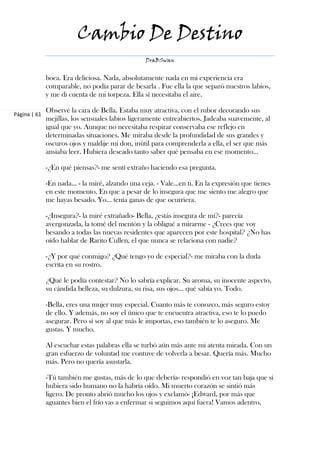 Cambio De Destino
                                                 DraBSwan


              boca. Era deliciosa. Nada, absolutamente nada en mi experiencia era
              comparable, no podía parar de besarla . Fue ella la que separó nuestros labios,
              y me di cuenta de mi torpeza. Ella sí necesitaba el aire.

              Observé la cara de Bella. Estaba muy atractiva, con el rubor decorando sus
Página | 61
              mejillas, los sensuales labios ligeramente entreabiertos. Jadeaba suavemente, al
              igual que yo. Aunque no necesitaba respirar conservaba ese reflejo en
              determinadas situaciones. Me miraba desde la profundidad de sus grandes y
              oscuros ojos y maldije mi don, inútil para comprenderla a ella, el ser que más
              ansiaba leer. Hubiera deseado tanto saber qué pensaba en ese momento...

              -¿En qué piensas?- me sentí extraño haciendo esa pregunta.

              -En nada… - la miré, alzando una ceja. - Vale…en ti. En la expresión que tienes
              en este momento. En que a pesar de lo insegura que me siento me alegro que
              me hayas besado. Yo… tenía ganas de que ocurriera.

              -¿Insegura?- la miré extrañado- Bella, ¿estás insegura de mí?- parecía
              avergonzada, la tomé del mentón y la obligué a mirarme - ¿Crees que voy
              besando a todas las nuevas residentes que aparecen por este hospital? ¿No has
              oído hablar de Rarito Cullen, el que nunca se relaciona con nadie?

              -¿Y por qué conmigo? ¿Qué tengo yo de especial?- me miraba con la duda
              escrita en su rostro.

              ¿Qué le podía contestar? No lo sabría explicar. Su aroma, su inocente aspecto,
              su cándida belleza, su dulzura, su risa, sus ojos… qué sabía yo. Todo.

              -Bella, eres una mujer muy especial. Cuanto más te conozco, más seguro estoy
              de ello. Y además, no soy el único que te encuentra atractiva, eso te lo puedo
              asegurar. Pero sí soy al que más le importas, eso también te lo aseguro. Me
              gustas. Y mucho.

              Al escuchar estas palabras ella se turbó aún más ante mi atenta mirada. Con un
              gran esfuerzo de voluntad me contuve de volverla a besar. Quería más. Mucho
              más. Pero no quería asustarla.

              -Tú también me gustas, más de lo que debería- respondió en voz tan baja que si
              hubiera sido humano no la habría oído. Mi muerto corazón se sintió más
              ligero. De pronto abrió mucho los ojos y exclamó- ¡Edward, por más que
              aguantes bien el frío vas a enfermar si seguimos aquí fuera! Vamos adentro,
 