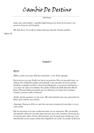 Cambio De Destino
                                                 DraBSwan


              anda, que estás helado- y aquella frágil humana me tomó de la mano y me
              arrastró al interior del hospital.

              Me dejé hacer. Con ella no había nada que discutir. Estaba perdido.
Página | 62




                                                 Capítulo 7



              BPOV

              -Bella, cariño, creo que deberías marcharte a casa. Estás agotada.

              Era la tercera vez que Emily me hacía esa petición. Pero no pensaba irme, no
              todavía. En el Infantil estaban efectuándole varias pruebas al recién nacido,
              incluidas ecografía cerebral y electroencefalograma, y no quería marcharme a
              casa antes de saber el resultado. Sus padres habían decidido llamarlo David.
              James Watson había prometido que nos llamaría a lo largo de la mañana,
              cuando ya tuviera todo el informe.

              -Emily, puedo aguantar un rato más.- Me miró alzando una ceja, apretando los
              labios para sofocar una sonrisa.

              -Supongo. Entonces debe ser que hay una nueva manera de auscultar y yo no
              estoy al día.

              Fijé mi atención en lo que estaba haciendo en ese momento. Me encontraba
              auscultando a Jeremy, un niño ingresado por una crisis asmática. Tenía puesto
              el estetoscopio sobre el tórax del pequeño, pero la parte que tendría que estar
              introducida en mis orejas estaba aún colgada de mi cuello. La madre de Jeremy
 