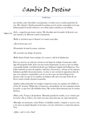Cambio De Destino
                                                    DraBSwan


              me miraba, entre divertida y mosqueada, y el niño casi se estaba partiendo de
              risa. Me ruboricé. Estaba pasando la mañana con la mente sumergida en lo que
              había pasado la noche anterior y no estaba nada centrada en mi trabajo.

              -Eeh… sospecho que tienes razón.- Me disculpé ante la madre de Jeremy con
Página | 63
              una mirada y le alboroté el pelo al pequeño.

              -Bella, te prometo que te llamaré en cuanto sepa algo.

              -¿Sea la hora que sea?

              -Prometido- levantó la mano, solemne.

              -De acuerdo- me dirigí a la puerta.

              -Bella- llamó Emily- buen trabajo-. Le sonreí y salí de la habitación.

              Para ser sincera, no sólo me retenía en mi lugar de trabajo el ansia por saber
              algo del pequeño bebé. Esto era una razón importante, la otra es que no había
              conseguido hablar con Edward desde que habíamos bajado del helipuerto. Nos
              había rodeado un mar de papeleo, informes, burocracia… tal que ni tan siquiera
              habíamos podido desayunar juntos. A ratos se me ocurría la angustiosa idea de
              que esos minutos compartidos con él, ese beso que me hacía flaquear las
              piernas cada vez que lo recordaba, no habían sido otra cosa que fruto de un
              breve sueño echado durante la guardia.

              Angela estaba poniendo un vendaje compresivo para un esguince de tobillo en
              el box de "trauma". Había ido a Urgencias a despedirme de mi compañera hasta
              la noche, ya que hoy ella doblaba turno. Me asomé discretamente por la cortina
              del box.

              -Hola, cielo. Vengo a despedirme. Menuda guardia he tenido, ya te contaré por
              la noche- ella se volteó y me miró con una expresión que no supe interpretar.

              -Disculpe un momento, señor Fisher- el aludido asintió y Angela se acercó a mí
              y me puso un papel plegado en la mano, con aire misterioso y expresión pícara-
              Ten.

              -¿Qué… qué es esto, Ang?
 