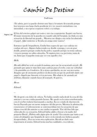 Cambio De Destino
                                                  DraBSwan


              -Tú sabrás, pero ya puedes dormir muy bien y levantarte descansada porque
              hoy tenemos una larga charla pendiente tú y yo- susurró mirándome con
              intensidad, y sin esperar respuesta volvió a su trabajo.

              El frío del exterior golpeó mi rostro y mis vías respiratorias. Inspiré con fuerza.
Página | 64
              El mejor momento de la guardia era cuando salía del hospital, sin duda era una
              sensación de libertad tan grande… Mientras me dirigía a mi coche fui abriendo
              el papel. ¿Qué misterios se llevaba mi amiga entre manos?

              Entonces quedé boquiabierta. Estaba bien segura de que esas cadenas no
              estaban ahí ayer. Alguien había tenido ese detalle conmigo, y era un gran
              detalle, primero porque estaba hecha polvo, segundo porque no tenía cadenas
              y tercero porque no sabía colocarlas. Ni siquiera tuve esa previsión, tonta de
              mí. Intuí que el papelito tenía que ver con aquello y leí:

              Bella

              Ha sido difícil no verte en toda la mañana, pero me ha secuestrado mi jefe. He
              pensado que quizá te irían bien unas cadenas para el coche, estas me sobraban
              y las guardaba en el maletero. Si ya tienes quédatelas, no me son necesarias.
              Imagino que de momento prefieres la discreción así que he preferido darle este
              papel a Angela que buscarte a ti en persona. Más abajo te he anotado mi
              teléfono, llámame cuando hayas descansado. Si quieres.

              Besos

              Edward

              ...

              Me desperté con dolor de cabeza. No había comido nada desde la cena del día
              anterior y eso me estaba pasando factura. Me quedé en la cama remoloneando,
              con el cerebro todavía funcionando a medias. En ese estado de duermevela
              fueron fluyendo por mi mente imágenes del día previo. Mientras la adormecida
              consciencia y el subconsciente se entremezclaban tuve la sensación de que
              alguna cosa del día anterior se me estaba escapando. Tiré del fino hilo que
              sobresalía de esa sensación. Edward había salido a buscar a la madre del
              pequeño David. ¿Habría oído algún grito de ayuda? Era extraño que tanto a mí
              como al trabajador que limpiaba de nieve en la entrada nos hubiera pasado
              desapercibido… Pero no tenía otra explicación. Decidí no darle más
              importancia al asunto. Edward tenía muchas cualidades, era evidente.
 