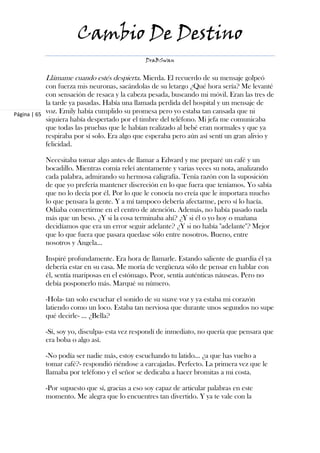 Cambio De Destino
                                               DraBSwan


           Llámame cuando estés despierta. Mierda. El recuerdo de su mensaje golpeó
            con fuerza mis neuronas, sacándolas de su letargo ¿Qué hora sería? Me levanté
            con sensación de resaca y la cabeza pesada, buscando mi móvil. Eran las tres de
            la tarde ya pasadas. Había una llamada perdida del hospital y un mensaje de
Página | 65 voz. Emily había cumplido su promesa pero yo estaba tan cansada que ni
            siquiera había despertado por el timbre del teléfono. Mi jefa me comunicaba
            que todas las pruebas que le habían realizado al bebé eran normales y que ya
            respiraba por sí solo. Era algo que esperaba pero aún así sentí un gran alivio y
            felicidad.

           Necesitaba tomar algo antes de llamar a Edward y me preparé un café y un
           bocadillo. Mientras comía releí atentamente y varias veces su nota, analizando
           cada palabra, admirando su hermosa caligrafía. Tenía razón con la suposición
           de que yo prefería mantener discreción en lo que fuera que teníamos. Yo sabía
           que no lo decía por él. Por lo que le conocía no creía que le importara mucho
           lo que pensara la gente. Y a mí tampoco debería afectarme, pero sí lo hacía.
           Odiaba convertirme en el centro de atención. Además, no había pasado nada
           más que un beso. ¿Y si la cosa terminaba ahí? ¿Y si él o yo hoy o mañana
           decidíamos que era un error seguir adelante? ¿Y si no había "adelante"? Mejor
           que lo que fuera que pasara quedase sólo entre nosotros. Bueno, entre
           nosotros y Ángela…

           Inspiré profundamente. Era hora de llamarle. Estando saliente de guardia él ya
           debería estar en su casa. Me moría de vergüenza sólo de pensar en hablar con
           él, sentía mariposas en el estómago. Peor, sentía auténticas náuseas. Pero no
           debía posponerlo más. Marqué su número.

           -Hola- tan solo escuchar el sonido de su suave voz y ya estaba mi corazón
           latiendo como un loco. Estaba tan nerviosa que durante unos segundos no supe
           qué decirle- … ¿Bella?

           -Sí, soy yo, disculpa- esta vez respondí de inmediato, no quería que pensara que
           era boba o algo así.

           -No podía ser nadie más, estoy escuchando tu latido… ¿a que has vuelto a
           tomar café?- respondió riéndose a carcajadas. Perfecto. La primera vez que le
           llamaba por teléfono y el señor se dedicaba a hacer bromitas a mi costa.

           -Por supuesto que sí, gracias a eso soy capaz de articular palabras en este
           momento. Me alegra que lo encuentres tan divertido. Y ya te vale con la
 