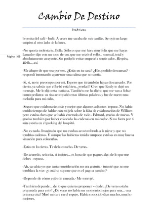 Cambio De Destino
                                              DraBSwan


           bromita del café - bufé. A veces me sacaba de mis casillas. Se oyó un largo
           suspiro al otro lado de la línea.

            -No quería molestarte, Bella. Sólo es que me hace muy feliz que me hayas
            llamado- dijo con un tono de voz que me erizó el vello… sensual, total y
Página | 66
            absolutamente atrayente. Sin poderlo evitar empecé a sentir calor. Respira,
           Bella... así.

           -Me alegro de que sea por eso. ¿Estás en tu casa? ¿Has podido descansar? -
           respondí intentando aparentar una calma que no sentía.

           -Sí, sí, no te preocupes por mí. Espero que tú también hayas descansado. Por
           cierto, ya sabrás que el bebé está bien, ¿verdad? Creo que Emily te dejó un
           mensaje. Me lo dijo esta mañana. También me ha dicho que me van a fichar
           como pediatra- su risa acompañó estas últimas palabras y fue de nuevo una
           melodía para mi oído.

           -Seguro que colaborarías más y mejor que algunos adjuntos- repuse. No había
           tenido tiempo de hablar con mi jefa sobre la falta de colaboración de William
           pero estaba claro que se había enterado de todo - Edward, gracias de nuevo. Y
           gracias también por haber colocado las cadenas en mi coche. Si no fuera por ti
           aún estaría en el parking del hospital.

           -No es nada. Imaginaba que no estabas acostumbrada a la nieve y que no
           tendrías cadenas. Y aunque las hubieras tenido tampoco estabas en muy buena
           situación para colocarlas.

           -Estás en lo cierto. Te debo mucho. De veras.

           -De acuerdo, señorita, si insistes… es hora de que pagues algo de lo que me
           debes –repuso.

           -Ah, ya sabía yo que tanta consideración no era gratuita - intenté que no me
           temblara la voz- ¿y cuál se supone que es el pago a cambio?

           -Depende de cómo estés de cansada.- Me sonrojé.

           -También depende… de lo que quieras proponer – dudé. ¿De veras estaba
           preparada para esto? ¿De veras no había un momento mejor para una… una
           primera cita? Miré mi cara en el espejo. Había conocido días mucho, mucho
           mejores.
 