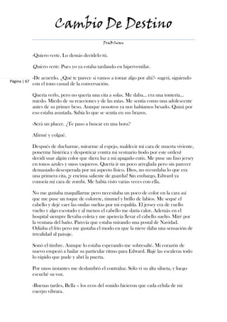 Cambio De Destino
                                                 DraBSwan


              -Quiero verte. Lo demás decídelo tú.

              Quiero verte. Pues yo ya estaba tardando en hiperventilar.

              -De acuerdo. ¿Qué te parece si vamos a tomar algo por ahí?- sugerí, siguiendo
Página | 67
              con el tono casual de la conversación.

              Quería verlo, pero no quería una cita a solas. Me daba… era una tontería…
              miedo. Miedo de su reacciones y de las mías. Me sentía como una adolescente
              antes de su primer beso. Aunque nosotros ya nos habíamos besado. Quizá por
              eso estaba asustada. Sabía lo que se sentía en sus brazos.

              -Será un placer. ¿Te paso a buscar en una hora?

              Afirmé y colgué.

              Después de ducharme, mirarme al espejo, maldecir mi cara de muerta viviente,
              ponerme histérica y despotricar contra mi vestuario (todo por este orden)
              decidí usar algún color que diera luz a mi apagado cutis. Me puse un fino jersey
              en tonos azules y unos vaqueros. Quería ir un poco arreglada pero sin parecer
              demasiado desesperada por mi aspecto físico. Dios, no recordaba lo que era
              una primera cita, ¡y encima saliente de guardia! Sin embargo, Edward ya
              conocía mi cara de zombi. Me había visto varias veces con ella.

              No me gustaba maquillarme pero necesitaba un poco de color en la cara así
              que me puse un toque de colorete, rimmel y brillo de labios. Me sequé el
              cabello y dejé caer las ondas sueltas por mi espalda. El jersey era de cuello
              vuelto y algo escotado y al menos el cabello me daría calor. Además en el
              hospital siempre llevaba coleta y me apetecía llevar el cabello suelto. Miré por
              la ventana del baño. Parecía que estaba mirando una postal de Navidad.
              Odiaba el frío pero me gustaba el modo en que la nieve daba una sensación de
              irrealidad al paisaje.

              Sonó el timbre. Aunque lo estaba esperando me sobresalté. Mi corazón de
              nuevo empezó a bailar su particular ritmo para Edward. Bajé las escaleras todo
              lo rápido que pude y abrí la puerta.

              Por unos instantes me deslumbró el contraluz. Sólo vi su alta silueta, y luego
              escuché su voz.

              -Buenas tardes, Bella – los ecos del sonido hicieron que cada célula de mi
              cuerpo vibrara.
 