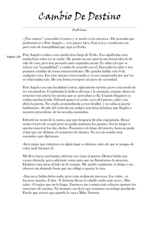 Cambio De Destino
                                                 DraBSwan


              -¿Nos vamos? –encendió el motor y se metió en la carretera - He pensado que
              podríamos ir a Port Angeles… si te parece bien. Está cerca y tendremos un
              poco más de tranquilidad que aquí en Forks.

              Port Angeles estaba a una media hora larga de Forks. Eso significaba estar
Página | 69
              media hora solos en su coche. De pronto no me parecía tan buena idea lo de
              salir de casa, pero tras pensarlo unos segundos asentí. Ya sabía a lo que se
              refería con "tranquilidad", y estaba de acuerdo con él. Encendió la radio y nos
              pusimos a hablar de temas intrascendentes. Me gustaba hablar con él de
              cualquier cosa. Era muy ameno conversando, y yo no comprendía por qué no
              se relacionaba más. De esta forma recuperé un poco de serenidad.

              Port Angeles era una localidad costera, típicamente turística pero a mi modo de
              ver encantadora. Combinaba la belleza del mar y la montaña, aunque ahora en
              invierno eran pocos los turistas que se acercaban a ella. Cuando llegamos ya
              estaba anocheciendo. Edward aparcó el coche cerca del puerto, salió y me
              abrió la puerta. No estaba acostumbrada a esos detalles, y no sabía si quería
              habituarme. Al salir del vehículo me golpeó una brisa heladora que llegaba a
              nosotros procedente de las nevadas montañas.

              Edward me tomó de la mano, que por desgracia llevaba enguantada. Deseé
              sentir el tacto de su piel pero no podía quitarme los guantes. Era lo mejor si
              quería conservar los diez dedos. Paseamos a lo largo del puerto, hasta no pude
              evitar que me delatase el castañeteo de dientes. No era un sonido muy
              romántico que dijéramos.

              -Será mejor que entremos en algún lugar a cubierto, antes de que te pongas de
              color azul- bromeó él.

              Me llevó hacia una bonita cafetería con vistas al puerto. Dentro había una
              escasa clientela, pero suficiente como para que no llamáramos la atención.
              Elegimos una mesa al lado de la ventana. Me ayudó a quitarme el abrigo y me
              observó sin disimulo hasta que me obligó a apartar la vista.

              -Aún no te había dicho nada, pero estás realmente preciosa. Ese color… te
              favorece mucho.- Calor - Y deberías llevar el cabello suelto más veces.- Más
              calor - O mejor que no lo hagas. Entonces me costaría más esfuerzo quitarte los
              moscones de encima. No bastaría con decir que teníamos un trabajo pendiente.
              Puede que tuviera que partirle la cara a Mike Newton.
 