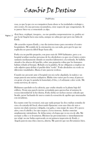 Cambio De Destino
                                                 DraBSwan


             casa, ya que la que era su compañera hasta ahora se ha trasladado a trabajar a
             otro centro. Es una persona encantadora, estoy segura de que congeniaríais. Si
             te parece bien voy a comentarle ya algo.

             -Está bien –repliqué, insegura… no me gustaba comprometerme ya, podría ser
Página | 7
             que la tal Ángela fuera una rarita, aunque no sabía por qué pero me fiaba de
             Emily.

             -De acuerdo- repuso Emily, y me dio instrucciones para encontrar el centro
             hospitalario. Mi sentido de la orientación era casi nulo, pero por lo que me
             explicaba no parecía difícil llegar hasta allá.

             Forks era un pueblo pequeño, con poco más de 3000 habitantes, pero a su
             hospital acudían muchas personas de los alrededores ya que era el único centro
             sanitario medianamente dotado en muchos kilómetros a la redonda. Se hallaba
             situado a las afueras del pueblo, sobre una pequeña colina que los humanos
             habían robado al bosque. Robado era la palabra. Si me obligaran a emplear un
             solo adjetivo para definir el pueblo diría "verde". Todo alrededor era verde en
             diferentes tonalidades. Hasta el aire parecía verdoso.

             Cuando me presenté ante el hospital con mi coche alquilado, la maleta y un
             mapa parecía una turista cualquiera. Había visto varios por la zona; al parecer
             era gente a la que le gustaba la humedad, el frío, y el asfixiante color verde. Me
             sentía nerviosa, de nuevo.

             Habíamos quedado en la cafetería, que estaba situada en la planta baja del
             edificio. Tenía una pared exterior acristalada para aprovechar al máximo la
             escasa intensidad de la luz diurna. Forks debía ser incluso menos soleado que
             Seattle, pensé luchando de nuevo contra la sensación de agobio que amenazaba
             con invadirme.

             En cuanto entré las reconocí, más que nada porque las dos estaban sentadas de
             cara a la entrada del local, observando fijamente: eran una chica de más o
             menos mi edad, morena y delgada, con gafas, y una mujer de unos 40 y pocos
             años, con el cabello y los ojos negros y la tez morena. Ambas sonreían
             ampliamente mirándome. Se debía notar a la legua que yo no era de allá. Me
             acerqué a ellas y se levantaron. Hicimos las presentaciones e inmediatamente
             me relajé: no me había equivocado en mi primera impresión de Emily, y
             Ángela parecía una chica sincera, abierta. Me pareció que nos llevaríamos bien.
 