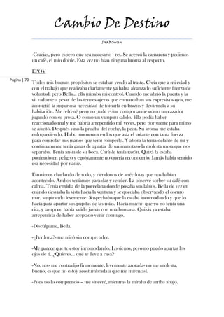 Cambio De Destino
                                                 DraBSwan


              -Gracias, pero espero que sea necesario - reí. Se acercó la camarera y pedimos
              un café, el mío doble. Esta vez no hizo ninguna broma al respecto.

              EPOV
Página | 70
              Todos mis buenos propósitos se estaban yendo al traste. Creía que a mi edad y
              con el trabajo que realizaba diariamente ya había alcanzado suficiente fuerza de
              voluntad, pero Bella… ella minaba mi control. Cuando me abrió la puerta y la
              vi, radiante a pesar de las tenues ojeras que enmarcaban sus expresivos ojos, me
              acometió la imperiosa necesidad de tomarla en brazos y llevármela a su
              habitación. Me refrené pero no pude evitar comportarme como un cazador
              jugando con su presa. O como un vampiro salido. Ella podía haber
              reaccionado mal y me habría arrepentido mil veces, pero por suerte para mí no
              se asustó. Después vino la prueba del coche, la peor. Su aroma me estaba
              enloqueciendo. Hubo momentos en los que asía el volante con tanta fuerza
              para controlar mis manos que temí romperlo. Y ahora la tenía delante de mí y
              continuamente tenía ganas de apartar de un manotazo la molesta mesa que nos
              separaba. Tenía ansia de su boca. Carlisle tenía razón. Quizá la estaba
              poniendo en peligro y egoístamente no quería reconocerlo. Jamás había sentido
              esa necesidad por nadie.

              Estuvimos charlando de todo, y riéndonos de anécdotas que nos habían
              acontecido. Ambos teníamos para dar y vender. La observé sorber su café con
              calma. Tenía envidia de la porcelana donde posaba sus labios. Bella de vez en
              cuando desviaba la vista hacia la ventana y se quedaba observando el oscuro
              mar, suspirando levemente. Sospechaba que la estaba incomodando y que lo
              hacía para apartar sus pupilas de las mías. Hacía mucho que yo no tenía una
              cita, y tampoco había salido jamás con una humana. Quizás ya estaba
              arrepentida de haber aceptado venir conmigo.

              -Discúlpame, Bella.

              -¿Perdona?- me miró sin comprender.

              -Me parece que te estoy incomodando. Lo siento, pero no puedo apartar los
              ojos de ti. ¿Quieres… que te lleve a casa?

              -No, no,- me contradijo firmemente, levemente azorada- no me molesta,
              bueno, es que no estoy acostumbrada a que me miren así.

              -Pues no lo comprendo – me sinceré, mientras la miraba de arriba abajo.
 