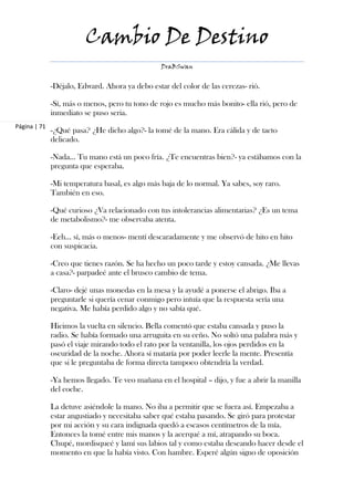 Cambio De Destino
                                                 DraBSwan


              -Déjalo, Edward. Ahora ya debo estar del color de las cerezas- rió.

              -Sí, más o menos, pero tu tono de rojo es mucho más bonito- ella rió, pero de
              inmediato se puso seria.
Página | 71
              -¿Qué pasa? ¿He dicho algo?- la tomé de la mano. Era cálida y de tacto
              delicado.

              -Nada… Tu mano está un poco fría. ¿Te encuentras bien?- ya estábamos con la
              pregunta que esperaba.

              -Mi temperatura basal, es algo más baja de lo normal. Ya sabes, soy raro.
              También en eso.

              -Qué curioso ¿Va relacionado con tus intolerancias alimentarias? ¿Es un tema
              de metabolismo?- me observaba atenta.

              -Eeh… sí, más o menos- mentí descaradamente y me observó de hito en hito
              con suspicacia.

              -Creo que tienes razón. Se ha hecho un poco tarde y estoy cansada. ¿Me llevas
              a casa?- parpadeé ante el brusco cambio de tema.

              -Claro- dejé unas monedas en la mesa y la ayudé a ponerse el abrigo. Iba a
              preguntarle si quería cenar conmigo pero intuía que la respuesta sería una
              negativa. Me había perdido algo y no sabía qué.

              Hicimos la vuelta en silencio. Bella comentó que estaba cansada y puso la
              radio. Se había formado una arruguita en su ceño. No soltó una palabra más y
              pasó el viaje mirando todo el rato por la ventanilla, los ojos perdidos en la
              oscuridad de la noche. Ahora sí mataría por poder leerle la mente. Presentía
              que si le preguntaba de forma directa tampoco obtendría la verdad.

              -Ya hemos llegado. Te veo mañana en el hospital – dijo, y fue a abrir la manilla
              del coche.

              La detuve asiéndole la mano. No iba a permitir que se fuera así. Empezaba a
              estar angustiado y necesitaba saber qué estaba pasando. Se giró para protestar
              por mi acción y su cara indignada quedó a escasos centímetros de la mía.
              Entonces la tomé entre mis manos y la acerqué a mí, atrapando su boca.
              Chupé, mordisqueé y lamí sus labios tal y como estaba deseando hacer desde el
              momento en que la había visto. Con hambre. Esperé algún signo de oposición
 