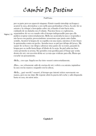 Cambio De Destino
                                               DraBSwan


            por su parte pero no apareció ninguno. Gimió cuando introduje mi lengua y
            acaricié la suya, aferrándose a mi cuello para profundizar el beso. La alcé de su
            asiento y la coloqué a horcajadas sobre mí, echando el mío hacia atrás,
            cuidando de no dañarla con el volante. Nuestras bocas se exploraron,
Página | 72 separándose de vez en cuando sólo el tiempo indispensable para que ella
            pudiera respirar entrecortadamente. Bella me acariciaba la nuca y respondía a
            mis besos con pasión, provocándome sensaciones que jamás antes había
            sentido. Acaricié la largura de su espalda con una mano, mientras el otro brazo
            la aprisionaba contra mi pecho. Ansiaba tocar su piel por debajo del jersey. Me
            separé de su boca y me dirigí a saborear otras partes de su rostro, pasando la
            lengua por su cuello hasta llegar al lóbulo de la oreja. Su piel sabía tan bien
            como prometía su aroma. Sus gemidos eran gasolina para el fuego que sentía
            dentro de mí y mi erección debía ser ya más que evidente para ella. Hasta que
            escuché un pensamiento.

           -Bella… creo que Angela nos ha visto- susurré entrecortadamente.

           -Dios… no- velozmente salió de encima de mí y volvió a su asiento, tapándose
           la cara con las manos y negando con la cabeza.

           -Bella… ¿qué sucede? -susurré, al tiempo que intenté retirar suavemente sus
           manos, pero no me dejó. De repente abrió la puerta del coche y salió disparada
           hasta su casa, sin mirar atrás.




                                               Capítulo 8
 