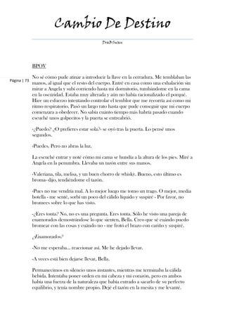 Cambio De Destino
                                                   DraBSwan




              BPOV

              No sé cómo pude atinar a introducir la llave en la cerradura. Me temblaban las
Página | 73
              manos, al igual que el resto del cuerpo. Entré en casa como una exhalación sin
              mirar a Angela y subí corriendo hasta mi dormitorio, tumbándome en la cama
              en la oscuridad. Estaba muy alterada y aún no había racionalizado el porqué.
              Hice un esfuerzo intentando controlar el temblor que me recorría así como mi
              ritmo respiratorio. Pasó un largo rato hasta que pude conseguir que mi cuerpo
              comenzara a obedecer. No sabía cuánto tiempo más habría pasado cuando
              escuché unos golpecitos y la puerta se entreabrió.

              -¿Puedo? ¿O prefieres estar sola?- se oyó tras la puerta. Lo pensé unos
              segundos.

              -Puedes. Pero no abras la luz.

              La escuché entrar y noté cómo mi cama se hundía a la altura de los pies. Miré a
              Angela en la penumbra. Llevaba un tazón entre sus manos.

              -Valeriana, tila, melisa, y un buen chorro de whisky. Bueno, esto último es
              broma- dijo, tendiéndome el tazón.

              -Pues no me vendría mal. A lo mejor luego me tomo un trago. O mejor, media
              botella - me senté, sorbí un poco del cálido líquido y suspiré - Por favor, no
              bromees sobre lo que has visto.

              -¿Eres tonta? No, no es una pregunta. Eres tonta. Sólo he visto una pareja de
              enamorados demostrándose lo que sienten, Bella. Creo que sé cuándo puedo
              bromear con las cosas y cuándo no - me frotó el brazo con cariño y suspiré.

              ¿Enamorados?

              -No me esperaba… reaccionar así. Me he dejado llevar.

              -A veces está bien dejarse llevar, Bella.

              Permanecimos en silencio unos instantes, mientras me terminaba la cálida
              bebida. Intentaba poner orden en mi cabeza y mi corazón, pero en ambos
              había una fuerza de la naturaleza que había entrado a sacarlo de su perfecto
              equilibrio, y tenía nombre propio. Dejé el tazón en la mesita y me levanté.
 