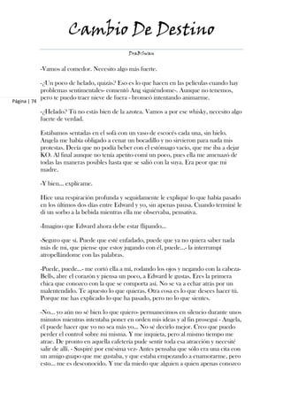 Cambio De Destino
                                                 DraBSwan


              -Vamos al comedor. Necesito algo más fuerte.

              -¿Un poco de helado, quizás? Eso es lo que hacen en las películas cuando hay
              problemas sentimentales- comentó Ang siguiéndome-. Aunque no tenemos,
              pero te puedo traer nieve de fuera - bromeó intentando animarme.
Página | 74

              -¿Helado? Tú no estás bien de la azotea. Vamos a por ese whisky, necesito algo
              fuerte de verdad.

              Estábamos sentadas en el sofá con un vaso de escocés cada una, sin hielo.
              Angela me había obligado a cenar un bocadillo y no sirvieron para nada mis
              protestas. Decía que no podía beber con el estómago vacío, que me iba a dejar
              KO. Al final aunque no tenía apetito comí un poco, pues ella me amenazó de
              todas las maneras posibles hasta que se salió con la suya. Era peor que mi
              madre.

              -Y bien… explícame.

              Hice una respiración profunda y seguidamente le expliqué lo que había pasado
              en los últimos dos días entre Edward y yo, sin apenas pausa. Cuando terminé le
              di un sorbo a la bebida mientras ella me observaba, pensativa.

              -Imagino que Edward ahora debe estar flipando…

              -Seguro que sí. Puede que esté enfadado, puede que ya no quiera saber nada
              más de mi, que piense que estoy jugando con él, puede…- la interrumpí
              atropellándome con las palabras.

              -Puede, puede…- me cortó ella a mí, rodando los ojos y negando con la cabeza-
              Bells, abre el corazón y piensa un poco, a Edward le gustas. Eres la primera
              chica que conozco con la que se comporta así. No se va a echar atrás por un
              malentendido. Te apuesto lo que quieras. Otra cosa es lo que desees hacer tú.
              Porque me has explicado lo que ha pasado, pero no lo que sientes.

              -No… yo aún no sé bien lo que quiero- permanecimos en silencio durante unos
              minutos mientras intentaba poner en orden mis ideas y al fin proseguí - Angela,
              él puede hacer que yo no sea más yo… No sé decirlo mejor. Creo que puedo
              perder el control sobre mi misma. Y me inquieta, pero al mismo tiempo me
              atrae. De pronto en aquella cafetería pude sentir toda esa atracción y necesité
              salir de allí. - Suspiré por enésima vez- Antes pensaba que sólo era una cita con
              un amigo guapo que me gustaba, y que estaba empezando a enamorarme, pero
              esto… me es desconocido. Y me da miedo que alguien a quien apenas conozco
 