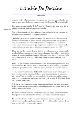 Cambio De Destino
                                                 DraBSwan


              tenga ese poder sobre mí, y más aún alguien que creo que me oculta algo- de
              repente sentí humedad en mi cara y me descubrí llorando. Me sentí aliviada.

              -Creo que estás enamorada, Bells. Y no sé si Edward oculta algo, pero si él te
              importa quizá vale la pena intentar averiguarlo.
Página | 75

              -No puedo creer que esté sintiendo esto, Angela– limpié las lágrimas con un
              pañuelo que me tendió.- Y ya no puedo evitarlo.

              -¿Evitarlo? ¿Y cuál es el problema? Bella, ese hombre no ha descansado en
              toda la noche mientras te ayudaba en un trabajo que no tenía por qué hacer.
              Vale, eso podría ser por pura profesionalidad, compañerismo, yo qué sé,
              pero… chica, ¿te das cuenta de que ha pensado en poner unas cadenas en las
              ruedas de tu coche para que tú no tuvieras que preocuparte por ello?

              -Claro que me doy cuenta. Angela. Ya te lo he dicho, nunca me había sentido
              tan absorbida por alguien, y me da miedo... Como si fuera a hacer "puenting" o
              algo así. Y tengo otros planes para mi vida - tomé otro sorbo. El alcohol estaba
              empezando a hacer su efecto, embotando mi mente por momentos. Ang
              suspiró.

              -Bella… lo que necesitas ahora es dormir. Estás demasiado agotada como para
              pensar en nada. No te voy a decir lo deberías hacer. Eso lo sabes tú muy bien,
              sólo tienes que darte cuenta - comentó serena, mientras me tomaba la mano.

              Eso me hizo recordar el tacto de Edward. Su suave piel no era cálida, pero su
              tacto lo compensaba, era capaz de hacer arder cualquier parte de mi cuerpo
              que rozara. Volví a recordar sus besos y el calor invadió mis mejillas cuando
              rememoré el contacto de nuestros sexos a través de la ropa. Si Ángela no llega a
              vernos en ese momento…

              -Vale, no sé en qué estás pensando ahora pero déjalo ya- la voz de Angela me
              despertó del trance y me encontré acariciando su mano. La aparté como si me
              hubiera dado un calambre.

              -Lo siento- contesté sofocada, observando como mi amiga aguantaba la risa a
              duras penas- Vale, vale, tú ríete, envidiosa- continué, sacándole la lengua.

              -Sí, eso es totalmente cierto. Me muero de envidia, mmmm, seguro que
              Edward besa muy bien. ¡Chica, qué ganas de ver a Jake me han entrado desde
              hace un rato!- ahora sí se carcajeó a gusto.
 