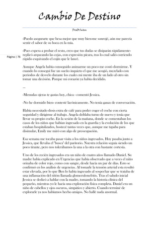 Cambio De Destino
                                               DraBSwan


           -Puedo asegurarte que besa mejor que muy bien-me sonrojé, aún me parecía
           sentir el sabor de su boca en la mía.

            -Pues espera a probar el resto, creo que tus dudas se disiparán rápidamente-
            replicó arqueando las cejas, con expresión pícara, tras lo cual salió corriendo
Página | 76
            rápido esquivando el cojín que le lancé.

           Aunque Angela había conseguido animarme un poco me costó dormirme. Y
           cuando lo conseguí fue un sueño inquieto el que me acogió, mezclado con
           periodos de desvelo durante los cuales mi mente iba de un lado al otro sin
           tomar una decisión. Porque mi corazón ya había decidido.

           ...

           -Menudas ojeras te gastas hoy, chica - comentó Jessica.

           -No he dormido bien- contesté lacónicamente. No tenía ganas de conversación.

           Había necesitado dosis extra de café para poder coger el coche con cierta
           seguridad y dirigirme al trabajo. Angela doblaba turno de nuevo y tenía que
           llevar su propio coche. En la sesión de la mañana, donde se comentaban los
           casos de los niños que habían ingresado en la guardia y la evolución de los que
           estaban hospitalizados, bostecé tantas veces que, aunque me tapaba para
           disimular, Emily me miró con algo de preocupación.

           Esa semana me tocaba pasar visita a los niños ingresados. Hoy pasaba junto a
           Jessica, que llevaba el "busca" del paritorio. Nuestra relación seguía siendo un
           poco tirante, pero nos tolerábamos la una a la otra con bastante cortesía.

           Uno de los recién ingresados era un niño de cuatro años llamado Daniel. Su
           madre había explicado en Urgencias que había observado que a veces el niño
           orinaba de color rojo, como con sangre, desde hacía un par de días. Esto se
           confirmó en los análisis de urgencias. Al tomarle la tensión arterial esta resultó
           estar elevada, por lo que Ben lo había ingresado al sospechar que se trataba de
           una inflamación del riñón llamada glomerulonefritis. Tras el saludo inicial
           Jessica se dedicó a hablar con la madre, tomando la historia clínica del
           pequeño, mientras yo le hacía una exploración física completa. Daniel era un
           niño de cabellos y ojos oscuros, simpático y abierto. Cuando terminé de
           explorarle ya nos habíamos hecho amigos. No hallé nada anormal.
 