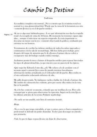 Cambio De Destino
                                                  DraBSwan


              -La analítica completa está normal. ¿No es extraño que la creatinina renal sea
              normal si es una glomerulonefritis? Puede que la causa de la hematuria sea otra
              - comentó Jessica ya en el despacho médico.

              -Sí, no es algo muy habitual-repuse.- A ver qué información nos dan la ecografía
Página | 77
              renal y la recogida de orina de 24 horas. De momento las tensiones siguen algo
              altas… aunque el niño tiene un aspecto estupendo. Lo más importante es
              descartar un tumor con la eco - comenté observando la gráfica y ocultando por
              enésima vez un bostezo.

              Terminamos de escribir las órdenes médicas de todos los niños ingresados y
              continuamos con la sala de neonatología. Allá hoy había poco trabajo, pero
              después del toque de atención que le di a Jessica el primer día no volvió a
              escaquearse más del trabajo cuando estaba conmigo.

              Acabamos pronto la tarea y fuimos al despacho médico para repasar bien todos
              los tipos de glomerulonefritis, ya que nuestro caso no parecía de los típicos.

              -Qué majo fue Edward el otro día, ¿eh? Me refiero a lo de ayudarte con el
              neonato aquel- comentó Jess como de pasada mientras buscábamos
              información médica actualizada en el ordenador del despacho. Ben estaba en
              el otro ordenador redactando informes de alta.

              Me pilló desprevenida. No habíamos vuelto a hablar de él desde el primer día.
              Mi cambio de coloración fue evidente, pero por suerte ella estaba con la vista
              fija en la pantalla.

              -Sí, sí lo fue- contesté secamente, evitando que me temblara la voz. Pero sólo
              conseguí que se girara para observarme la expresión. Seguí con la vista fija en
              los últimos artículos de la revista Pediatric nephrology.

              -No suele ser tan amable, más bien al contrario- insistió.

              Bruja.

              -No es eso lo que tengo entendido, sé que es arisco, pero es buen compañero y
              profesional- le defendí sin poder disimular. Tecleé para descargar un artículo
              que prometía.

              -Vale, lo que tú digas- repuso Jessica sin dejar de observarme.
 