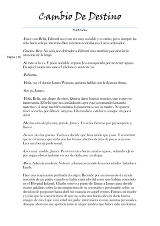 Cambio De Destino
                                                 DraBSwan


              -Estoy con Bella, Edward no es un tío muy sociable y es rarito, pero siempre ha
              sido buen colega- intervino Ben mientras tecleaba en el otro ordenador.

              Gracias, Ben. No sólo por defender a Edward sino también por desviar la
Página | 78
              atención de la bruja.

              -Sí, raro sí lo es. Y poco sociable- repuso Jess mosqueada por no tener apoyo.
              En aquel momento sonó el teléfono y contesté yo.

              -Pediatría.

              -Hola, soy el doctor James Watson, quisiera hablar con la doctora Swan.

              -Soy yo, James.

              -Hola, Bella, me alegro de oírte. Quería darte buenas noticias, que espero te
              interesarán. El bebé que nos trasladasteis ayer está ya tomando lactancia
              materna y si sigue tan bien mañana lo pasaremos con su madre. No parece
              tener secuelas por falta de oxígeno. Ella también está bien, aunque un poco
              débil.

              -Me das una alegría muy grande, James. En serio. Gracias por preocuparte y
              llamar.

              -No me des las gracias. Vuelvo a decirte que lamento lo que pasó. Y recordarte
              que te estamos esperando con los brazos abiertos dentro de pocas semanas.
              Eres una buena profesional.

              -Eres muy amable, James. Pero tuve una buena ayuda- repuse, odiando a Jess
              por seguir observándome en vez de dedicarse a trabajar.

              -Bien. Además modesta. Volveré a llamaros cuando haya novedades. Saludos a
              Emily.

              Hice una respiración profunda al colgar. Recordé por un momento la airada
              reacción de mi padre cuando se había enterado del error que habían cometido
              en el Hospital Infantil. Charlie estuvo a punto de llamar a James para decirle
              cuatro palabras sobre la incompetencia de su secretaria y presionarle sobre su
              decisión de posponer hasta abril mi estancia en aquel centro. Fuimos mi madre
              y yo las que lo convencimos de que no sería una buena idea ni daría buena
              imagen de mí el que a mi edad mi padre interviniera en mis asuntos personales.
              Aunque ahora no me apetecía tanto ir al que tendría que haber sido mi destino
 