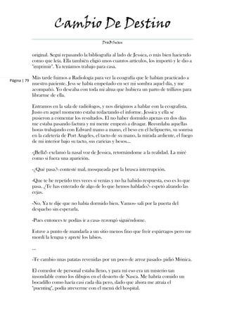 Cambio De Destino
                                                 DraBSwan


              original. Seguí repasando la bibliografía al lado de Jessica, o más bien haciendo
              como que leía. Ella también eligió unos cuantos artículos, los importó y le dio a
              "imprimir". Ya teníamos trabajo para casa.

              Más tarde fuimos a Radiología para ver la ecografía que le habían practicado a
Página | 79
              nuestro paciente. Jess se había empeñado en ser mi sombra aquel día, y me
              acompañó. Yo deseaba con toda mi alma que hubiera un parto de trillizos para
              librarme de ella.

              Entramos en la sala de radiólogos, y nos dirigimos a hablar con la ecografista.
              Justo en aquel momento estaba redactando el informe. Jessica y ella se
              pusieron a comentar los resultados. El no haber dormido apenas en dos días
              me estaba pasando factura y mi mente empezó a divagar. Recordaba aquellas
              horas trabajando con Edward mano a mano, el beso en el helipuerto, su sonrisa
              en la cafetería de Port Angeles, el tacto de su mano, la mirada ardiente, el fuego
              de mi interior bajo su tacto, sus caricias y besos…

              -¡Bella!- exclamó la nasal voz de Jessica, retornándome a la realidad. La miré
              como si fuera una aparición.

              -¿Qué pasa?- contesté mal, mosqueada por la brusca interrupción.

              -Que te he repetido tres veces si venías y no ha habido respuesta, eso es lo que
              pasa. ¿Te has enterado de algo de lo que hemos hablado?- espetó alzando las
              cejas.

              -No. Ya te dije que no había dormido bien. Vamos- salí por la puerta del
              despacho sin esperarla.

              -Pues entonces te podías ir a casa- rezongó siguiéndome.

              Estuve a punto de mandarla a un sitio menos fino que freír espárragos pero me
              mordí la lengua y apreté los labios.

              ...

              -Te cambio unas patatas revenidas por un poco de arroz pasado- pidió Mónica.

              El comedor de personal estaba lleno, y para mí eso era un misterio tan
              insondable como los dibujos en el desierto de Nasca. Me habría comido un
              bocadillo como hacía casi cada día pero, dado que ahora me atraía el
              "puenting", podía atreverme con el menú del hospital.
 