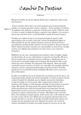 Cambio De Destino
                                               DraBSwan


          Después de hablar un rato de naderías Emily pasó a explicarme cuáles serían
          mis funciones.

           - Como ya habrás observado es un centro pequeño, pero tenemos bastante
           trabajo, y no mucho personal - sonrió y continuó. – En las guardias el residente
Página | 8
           de pediatría suele dedicarse a urgencias. Cuando por la noche el flujo de visitas
           se reduce se parte el trabajo de planta y urgencias entre adjunto y resi, así que a
           menos que uno de los dos se vea desbordado se puede descansar un poco.

          También me explicaron que en ese pequeño hospital el espacio estaba
          aprovechado a más no poder, tanto que a la hora de planificarlo alguien se
          había olvidado de que los médicos hacíamos turnos de más de 24 horas y
          necesitábamos un lugar donde estirarnos un rato. Cuando se dieron cuenta del
          fallo la solución fue poner armarios con cama abatible en varias de las consultas
          externas. Los adjuntos descansaban en un sofá- cama en sus respectivos
          despachos.

          Hablamos un rato más, comentando temas prácticos sobre el trabajo. Ángela
          me dio las llaves de su casa, indicándome su situación en el pueblo. Mi nueva
          jefa me aseguró que le entregaría mi nuevo uniforme a Angela para que no
          tuviera que ir a buscarlo mañana por la mañana. Me despedí de ellas, ya que
          tenían que volver al trabajo. Yo empezaría al día siguiente. Ahora que había
          reconocido un poco mi nuevo "terreno" me sentía algo más tranquila. Salí de la
          cafetería y el olor a vegetación húmeda golpeó mis fosas nasales. No había
          parado de caer una fina lluvia desde mi llegada. Me iban a crecer setas en la
          piel, estaba segura.

          Localicé sin problemas la casa de Ángela. Era una bonita casa de dos pisos, con
          un pequeño jardín, situada a las afueras del pueblo en el lado contrario a donde
          estaba el hospital. Era alquilada, pero el alquiler mensual era baratísimo,
          ventaja de trabajar en un zona rural. Abrí e inspeccioné el interior. Era
          luminosa, olía a limpio, y estaba bastante ordenada. La decoración era juvenil y
          alegre. Me gustaba. No hacía mucho frío porque Ángela había dejado la
          calefacción puesta pero subí el termostato hasta una temperatura normal.
          Inspeccioné la cocina y la nevera, observando que ella y yo teníamos gustos
          cercanos en cuanto a alimentación, sin manías. Allá había un poco de todo.
          Poco. Necesitábamos compra urgente, ahora éramos dos, y ella estaba de turno
          de tarde, así que salí "de caza". Había visto un pequeño supermercado cerca,
          aunque más bien era una de esas tiendas de pueblo donde igual compras una
          navaja suiza que un paquete de arroz. Después de sortear con evasivas la
          natural curiosidad de la tendera (ya tendría tiempo de enterarse de mi vida
 