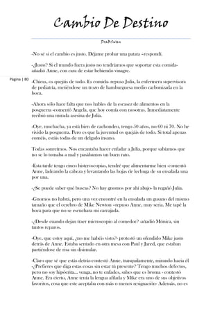 Cambio De Destino
                                                 DraBSwan


              -No sé si el cambio es justo. Déjame probar una patata –respondí.

              -¿Justo? Si el mundo fuera justo no tendríamos que soportar esta comida-
              añadió Anne, con cara de estar bebiendo vinagre.
Página | 80
              -Chicas, os quejáis de todo. Es comida- repuso Julia, la enfermera supervisora
              de pediatría, metiéndose un trozo de hamburguesa medio carbonizada en la
              boca.

              -Ahora sólo hace falta que nos hables de la escasez de alimentos en la
              posguerra -comentó Angela, que hoy comía con nosotras. Inmediatamente
              recibió una mirada asesina de Julia.

              -Oye, muchacha, ya está bien de cachondeo, tengo 50 años, no 60 ni 70. No he
              vivido la posguerra. Pero es que la juventud os quejáis de todo. Si total apenas
              coméis, estáis todas de un delgado insano.

              Todas sonreímos. Nos encantaba hacer enfadar a Julia, porque sabíamos que
              no se lo tomaba a mal y pasábamos un buen rato.

              -Esta tarde tengo cinco histeroscopias, tendré que alimentarme bien -comentó
              Anne, ladeando la cabeza y levantando las hojas de lechuga de su ensalada una
              por una.

              -¿Se puede saber qué buscas? No hay gnomos por ahí abajo- la regañó Julia.

              -Gnomos no habrá, pero una vez encontré en la ensalada un gusano del mismo
              tamaño que el cerebro de Mike Newton –repuso Anne, muy seria. Me tapé la
              boca para que no se escuchara mi carcajada.

              -¿Desde cuando dejan traer microscopio al comedor? -añadió Mónica, sin
              tantos reparos.

              -Oye, que estoy aquí, ¿no me habéis visto?- protestó un ofendido Mike justo
              detrás de Anne. Estaba sentado en otra mesa con Paul y Jared, que estaban
              partiéndose de risa sin disimular.

              -Claro que sé que estás detrás-contestó Anne, tranquilamente, mirando hacia él
              -¿Prefieres que diga estas cosas sin estar tú presente? Tengo muchos defectos,
              pero no soy hipócrita… venga, no te enfades, sabes que es broma - contestó
              Anne. Era cierto, Anne tenía la lengua afilada y Mike era uno de sus objetivos
              favoritos, cosa que este aceptaba con más o menos resignación- Además, no es
 