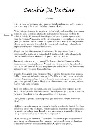 Cambio De Destino
                                               DraBSwan


           correcto escuchar conversaciones ajenas, si tan aburridos estáis podéis sentaros
           con nosotras- y al decir esto miró directamente a Paul.

            No se hicieron de rogar. Se acercaron con las bandejas de comida y se sentaron
            a nuestro lado. Estuvimos charlando animadamente hasta que fue hora de
Página | 81
            volver al trabajo. El resto de la jornada pasó sin pena ni gloria, y yo no sabía
            nada de Edward. Pensaba que me lo encontraría por el hospital pero no fue así.
            ¿Por qué no había tenido el valor de ir yo a buscarlo? Al fin y al cabo ¿con qué
            idea se habría quedado él anoche? Le correspondí para luego rechazarlo sin
            explicación ninguna. Era una maldita tonta.

           Llegué a mi solitaria casa en un estado mezcla de agotamiento físico y
           emocional. Me tumbé en la cama, dándole vueltas a todo en la cabeza, hasta
           que me decidí a llamar a Edward. No podía dejar las cosas así.

           Lo intenté varias veces, pero no cogió la llamada. Suspiré. Eso no me daba
           buena espina. ¿Estaría enfadado? No creía que fuera eso, sería algo infantil, o
           rencoroso, y él no cuadraba con ninguna de esas definiciones. Quizás estaba en
           algún otro sitio y se había dejado el móvil.

           Cuando llegó Angela y me preguntó sobre el tema le dije que no tenía ganas de
           hablar. Cenamos en silencio, mirando la TV. Ella de vez en cuando me dirigía
           miradas de preocupación, a lo que yo forzaba una sonrisa para tranquilizarla…
           pero sabía que no lo lograba. Me marché a la cama en cuanto terminé, pues mi
           cuerpo ya no daba para más.

           Pasé otra mala noche, despertándome con frecuencia, hasta el punto que no
           sabía cuándo pensaba o cuándo soñaba. Al día siguiente, jueves, estaba aún más
           ojerosa si cabía. Esta vez mi jefa no ocultó su preocupación.

           -Bella, desde la guardia del lunes parece que no levantas cabeza. ¿Duermes
           bien?

           -Sí, Emily, tranquila- repuse sin desviar la vista de la gráfica de Daniel. Forcé un
           cambio de tema:- ¿Te has fijado?- señalé la gráfica- me refiero a las oscilaciones
           de tensión arterial que tiene Daniel. A veces está normal y otras alta. ¿Si fuera
           una glomerulonefritis no debería estar siempre alta?

           -Sí, es un caso poco frecuente. Y la analítica ha salido completamente normal,
           salvo lo que ya sabíamos, que hay pequeñas cantidades de sangre en la orina -
           comentó observando atentamente las líneas. Objetivo conseguido.
 