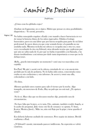 Cambio De Destino
                                                 DraBSwan


              -¿Cómo eran los glóbulos rojos?

              -Estaban sin fragmentar, no es típico. Habrá que pensar en otras posibilidades
              diagnósticas. - Yo asentí, pensativa.
Página | 82
              No había conseguido engañar a Emily y me mandó a hacer burocracia en vez
              de tomar la historia clínica de los niños ingresados. Odiaba el trabajo
              burocrático, pero era una labor que por fuerza ocupaba gran parte de mi labor
              profesional. Lo peor ahora era que estar sentada frente a la pantalla no me
              ayudaba nada. Mientras tecleaba mi cabeza se escapaba una y otra vez, unas
              veces recordando la cita con Edward, otras ideando teorías que explicaran por
              qué aún no sabía nada de él, por qué no había respondido a mi llamada, y las
              demás insultándome a mi misma por darle tanta importancia a cosas que no la
              debían tener.

              -Bella, ¿puedo interrumpirte un momento?- sonó una voz masculina a mi
              espalda.

              Era Paul. Me giré y asentí con la cabeza, extrañada de ver a un anestesista
              perdido por la sala de pediatría. No lo había oído entrar, concentrada como
              estaba en mis cavilaciones y mis informes. Se acercó y tomó una silla,
              colocándose a mi lado.

              -Tú dirás.

              -Hemos quedado unos cuantos para salir el viernes por la noche. Algo
              tranquilo, sin movernos de Forks. Hay un pub que no está mal. ¿Te apetece
              venir?

              -No lo sé. Hace días que no descanso mucho- dije, poniendo cara de
              circunstancias.

              -No hace falta que lo jures, se te nota. Oye, anímate, también vendrá Angela, se
              lo acabo de preguntar. Jake viene este fin de semana y se apunta. Y Anne,
              Jessica, Monica, Jared… Mike no, aún está flojo por la gripe y tiene guardia el
              sábado.

              Eso debería haberme acabado de convencer. Pero seguía sin ánimos. Decidí
              confiarme a Paul.

              -¿Y Edward?- musité, intentando parecer indiferente. Su expresión se volvió
              cautelosa.
 