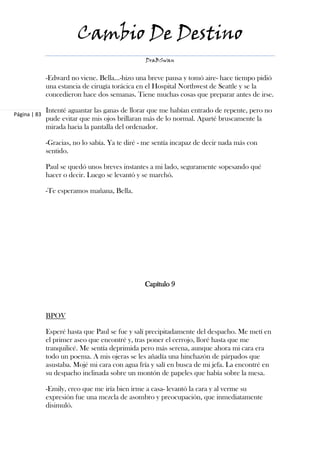 Cambio De Destino
                                                 DraBSwan


              -Edward no viene. Bella…-hizo una breve pausa y tomó aire- hace tiempo pidió
              una estancia de cirugía torácica en el Hospital Northwest de Seattle y se la
              concedieron hace dos semanas. Tiene muchas cosas que preparar antes de irse.

              Intenté aguantar las ganas de llorar que me habían entrado de repente, pero no
Página | 83
              pude evitar que mis ojos brillaran más de lo normal. Aparté bruscamente la
              mirada hacia la pantalla del ordenador.

              -Gracias, no lo sabía. Ya te diré - me sentía incapaz de decir nada más con
              sentido.

              Paul se quedó unos breves instantes a mi lado, seguramente sopesando qué
              hacer o decir. Luego se levantó y se marchó.

              -Te esperamos mañana, Bella.




                                                 Capítulo 9



              BPOV

              Esperé hasta que Paul se fue y salí precipitadamente del despacho. Me metí en
              el primer aseo que encontré y, tras poner el cerrojo, lloré hasta que me
              tranquilicé. Me sentía deprimida pero más serena, aunque ahora mi cara era
              todo un poema. A mis ojeras se les añadía una hinchazón de párpados que
              asustaba. Mojé mi cara con agua fría y salí en busca de mi jefa. La encontré en
              su despacho inclinada sobre un montón de papeles que había sobre la mesa.

              -Emily, creo que me iría bien irme a casa- levantó la cara y al verme su
              expresión fue una mezcla de asombro y preocupación, que inmediatamente
              disimuló.
 