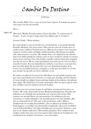 Cambio De Destino
                                                 DraBSwan


              -De acuerdo, Bella. Vete a casa, no tienes buen aspecto. Y mañana no quiero
              verte aquí si no has descansado.

              -Pero…
Página | 84
              -Descansa. Medita. Escucha música. Come chocolate. Ve a pasear por el
              bosque… lo que sea que te haga sentir bien. Quiero que te recuperes.

              -Gracias, Emily... Hasta mañana.

              En cuanto llegué a casa me fui directa a mi dormitorio, y me quedé dormida
              llorando. Desperté a las pocas horas. Sólo eran las cinco de la tarde pero ya
              estaba oscuro, odiaba el invierno por eso. Miré por la ventana y tuve una gran
              sorpresa: el cielo estaba estrellado y había luna llena. Decidí que necesitaba
              salir, daría un paseo en coche. Me abrigué bien y me dirigí hacia mi vehículo.
              Aún no le había quitado las cadenas, pues la nieve invadía la calzada en muchos
              tramos de la carretera. Una sola mirada a aquellas cadenas bastó para empañar
              mis ojos de nuevo. Me los sequé pasándome una mano por la cara con rabia y
              encendí el motor. Era una imprudencia conducir a esas horas y con tanto frío,
              pero me daba igual. Sin pensarlo dos veces me dirigí hacia la playa de la
              reserva. La recordaba hermosa y tranquila, y sentía que necesitaba ver el mar,
              que siempre ha ejercido un efecto calmante en mí.

              El camino a la playa de la reserva fue dificultoso, lo cual agradecí porque tuve
              que estar concentrada en la carretera y en nada más. Cuando salí del vehículo
              el viento helado me golpeó la poca piel que dejaba al descubierto, clavándome
              finas agujas. Me dirigí hacia el océano caminando sobre la espesa capa de nieve
              que ocultaba como un manto la arena de la playa.

              Encontré una roca cercana al agua, la cual lamía serenamente la arena a su
              alcance. Me senté, observando el mar. Respiré profundamente, llenando mis
              pulmones con el helado aire perfumado con el aroma del océano. Sólo
              entonces me permití liberar mis pensamientos. La turbulencia de mis
              emociones se estaba calmando y me permitía pensar con más claridad. ¿Por
              qué no sabía nada de él? ¿Por qué se iba sin decirme nada? ¿Huía o
              simplemente era un plan premeditado? ¿Era su objetivo un simple polvo y
              luego largarse, y me había visto demasiado complicada? ¿Era esa la verdadera
              cara de Edward Cullen? ¿Se había ofendido por mi reacción? Entonces, ¿por
              qué no me dejaba explicarme? Demasiadas preguntas. Pero cavilara lo que
              cavilara, estaba clara una cosa: él no quería saber nada de mí. Cuando tuve esta
              revelación la ira sustituyó a la tristeza, y me sentí mejor.
 
