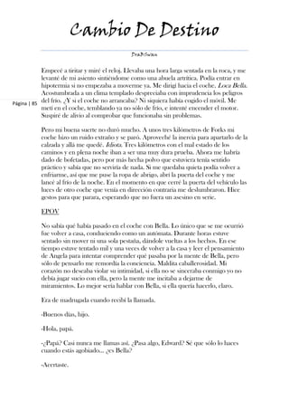 Cambio De Destino
                                               DraBSwan


            Empecé a tiritar y miré el reloj. Llevaba una hora larga sentada en la roca, y me
            levanté de mi asiento sintiéndome como una abuela artrítica. Podía entrar en
            hipotermia si no empezaba a moverme ya. Me dirigí hacia el coche. Loca Bella.
            Acostumbrada a un clima templado despreciaba con imprudencia los peligros
Página | 85 del frío. ¿Y si el coche no arrancaba? Ni siquiera había cogido el móvil. Me
            metí en el coche, temblando ya no sólo de frío, e intenté encender el motor.
            Suspiré de alivio al comprobar que funcionaba sin problemas.

           Pero mi buena suerte no duró mucho. A unos tres kilómetros de Forks mi
           coche hizo un ruido extraño y se paró. Aproveché la inercia para apartarlo de la
           calzada y allá me quedé. Idiota. Tres kilómetros con el mal estado de los
           caminos y en plena noche iban a ser una muy dura prueba. Ahora me habría
           dado de bofetadas, pero por más hecha polvo que estuviera tenía sentido
           práctico y sabía que no serviría de nada. Si me quedaba quieta podía volver a
           enfriarme, así que me puse la ropa de abrigo, abrí la puerta del coche y me
           lancé al frío de la noche. En el momento en que cerré la puerta del vehículo las
           luces de otro coche que venía en dirección contraria me deslumbraron. Hice
           gestos para que parara, esperando que no fuera un asesino en serie.

           EPOV

           No sabía qué había pasado en el coche con Bella. Lo único que se me ocurrió
           fue volver a casa, conduciendo como un autómata. Durante horas estuve
           sentado sin mover ni una sola pestaña, dándole vueltas a los hechos. En ese
           tiempo estuve tentado mil y una veces de volver a la casa y leer el pensamiento
           de Angela para intentar comprender qué pasaba por la mente de Bella, pero
           sólo de pensarlo me remordía la conciencia. Maldita caballerosidad. Mi
           corazón no deseaba violar su intimidad, si ella no se sinceraba conmigo yo no
           debía jugar sucio con ella, pero la mente me incitaba a dejarme de
           miramientos. Lo mejor sería hablar con Bella, si ella quería hacerlo, claro.

           Era de madrugada cuando recibí la llamada.

           -Buenos días, hijo.

           -Hola, papá.

           -¿Papá? Casi nunca me llamas así. ¿Pasa algo, Edward? Sé que sólo lo haces
           cuando estás agobiado… ¿es Bella?

           -Acertaste.
 