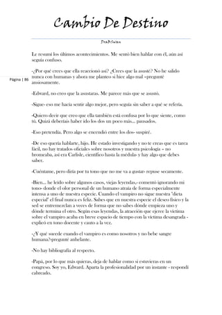 Cambio De Destino
                                                DraBSwan


           Le resumí los últimos acontecimientos. Me sentó bien hablar con él, aún así
           seguía confuso.

            -¿Por qué crees que ella reaccionó así? ¿Crees que la asusté? No he salido
            nunca con humanas y ahora me planteo si hice algo mal –pregunté
Página | 86
            ansiosamente.

           -Edward, no creo que la asustaras. Me parece más que se asustó.

           -Sigue- eso me hacía sentir algo mejor, pero seguía sin saber a qué se refería.

           -Quiero decir que creo que ella también está confusa por lo que siente, como
           tú. Quizá deberíais haber ido los dos un poco más… pausados.

           -Eso pretendía. Pero algo se encendió entre los dos- suspiré.

           -De eso quería hablarte, hijo. He estado investigando y no te creas que es tarea
           fácil, no hay tratados oficiales sobre nosotros y nuestra psicología – no
           bromeaba, así era Carlisle, científico hasta la médula- y hay algo que debes
           saber.

           -Cuéntame, pero diría por tu tono que no me va a gustar- repuse secamente.

           -Bien… he leído sobre algunos casos, viejas leyendas,- comentó ignorando mi
           tono- donde el olor personal de un humano atraía de forma especialmente
           intensa a uno de nuestra especie. Cuando el vampiro no sigue nuestra "dieta
           especial" el final nunca es feliz. Sabes que en nuestra especie el deseo físico y la
           sed se entremezclan a veces de forma que no sabes dónde empieza uno y
           dónde termina el otro. Según esas leyendas, la atracción que ejerce la víctima
           sobre el vampiro acaba en breve espacio de tiempo con la víctima desangrada -
           explicó en tono docente y cauto a la vez.

           -¿Y qué sucede cuando el vampiro es como nosotros y no bebe sangre
           humana?-pregunté anhelante.

           -No hay bibliografía al respecto.

           -Papá, por lo que más quieras, deja de hablar como si estuvieras en un
           congreso. Soy yo, Edward. Aparta la profesionalidad por un instante - respondí
           cabreado.
 