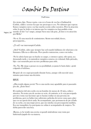 Cambio De Destino
                                                DraBSwan


            -Lo siento, hijo. Tienes razón.- esta vez el tono de voz fue el habitual de
            Carlisle, cálido y sereno- Lo que me preocupa es eso. No sabemos qué esperar.
            Somos vampiros raros y no hay mucho escrito sobre nosotros. Pero la atracción
            sobre la que he leído es ta intensa que los vampiros no han podido evitar
Página | 87 morder al oler "esa" sangre, aunque fuera una sola gota. ¿Cómo es tu atracción
            por Bella?

           -No sé. Es una mezcla de sentimientos. Siento necesidad, deseo,
           preocupación…

           -¿Y sed?- me interrumpió Carlisle.

           -¿Sed? Carlisle, sabes que siempre hay sed cuando hablamos de relaciones con
           humanos. Ella no es diferente. Pero puedo contenerme, como con todos.

           -No lo sabrás hasta que no huelas su sangre, y entonces quizá, sólo quizá, sea
           demasiado tarde, y tu naturaleza vampírica someta a tu voluntad. Sólo piénsalo,
           hijo - casi susurraba pero no tuve problemas para oírle.

           -No. No. Me niego a pensar en esa posibilidad, yo jamás le haría daño - gruñí
           colgando el teléfono.

           Después de eso seguí pensando durante horas, aunque sólo necesité unos
           minutos para tomar una decisión.

           BPOV

           -¿Has tenido alguna avería? No es una noche muy agradable para ir paseando
           por ahí. ¿Estás bien?

           El conductor del otro coche era un hombre de menos de 40 años, rubio y
           atractivo. No tenía cara de asesino en serie, al contrario, se le veía preocupado
           por mí y tenía esas facciones que te hacían confiar en una persona sin
           problemas, pero yo había visto suficientes películas de terror como para saber
           que eso no quería decir nada. Su acompañante, que permanecía de pie al lado
           de su coche, era una mujer joven, que me miraba con preocupación también.
           Eso me tranquilizó, los psicópatas no solían ir acompañados de mujeres. Yo
           debía parecerles una loca.

           -Bueno, sí, he tenido una avería- respondí sintiéndome muy tonta por
           habérmela jugado de esa manera.
 