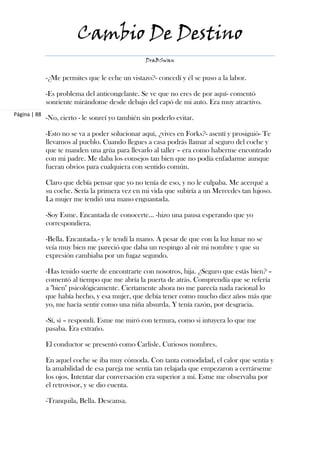 Cambio De Destino
                                                  DraBSwan


              -¿Me permites que le eche un vistazo?- concedí y él se puso a la labor.

              -Es problema del anticongelante. Se ve que no eres de por aquí- comentó
              sonriente mirándome desde debajo del capó de mi auto. Era muy atractivo.
Página | 88
              -No, cierto - le sonreí yo también sin poderlo evitar.

              -Esto no se va a poder solucionar aquí, ¿vives en Forks?- asentí y prosiguió- Te
              llevamos al pueblo. Cuando llegues a casa podrás llamar al seguro del coche y
              que te manden una grúa para llevarlo al taller – era como haberme encontrado
              con mi padre. Me daba los consejos tan bien que no podía enfadarme aunque
              fueran obvios para cualquiera con sentido común.

              Claro que debía pensar que yo no tenía de eso, y no le culpaba. Me acerqué a
              su coche. Sería la primera vez en mi vida que subiría a un Mercedes tan lujoso.
              La mujer me tendió una mano enguantada.

              -Soy Esme. Encantada de conocerte… -hizo una pausa esperando que yo
              correspondiera.

              -Bella. Encantada.- y le tendí la mano. A pesar de que con la luz lunar no se
              veía muy bien me pareció que daba un respingo al oír mi nombre y que su
              expresión cambiaba por un fugaz segundo.

              -Has tenido suerte de encontrarte con nosotros, hija. ¿Seguro que estás bien? –
              comentó al tiempo que me abría la puerta de atrás. Comprendía que se refería
              a "bien" psicológicamente. Ciertamente ahora no me parecía nada racional lo
              que había hecho, y esa mujer, que debía tener como mucho diez años más que
              yo, me hacía sentir como una niña absurda. Y tenía razón, por desgracia.

              -Sí, sí – respondí. Esme me miró con ternura, como si intuyera lo que me
              pasaba. Era extraño.

              El conductor se presentó como Carlisle. Curiosos nombres.

              En aquel coche se iba muy cómoda. Con tanta comodidad, el calor que sentía y
              la amabilidad de esa pareja me sentía tan relajada que empezaron a cerrárseme
              los ojos. Intentar dar conversación era superior a mí. Esme me observaba por
              el retrovisor, y se dio cuenta.

              -Tranquila, Bella. Descansa.
 