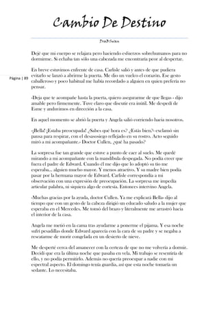 Cambio De Destino
                                              DraBSwan


           Dejé que mi cuerpo se relajara pero haciendo esfuerzos sobrehumanos para no
           dormirme. Si echaba tan sólo una cabezada me encontraría peor al despertar.

            En breve estuvimos enfrente de casa. Carlisle salió y antes de que pudiera
            evitarlo se lanzó a abrirme la puerta. Me dio un vuelco el corazón. Ese gesto
Página | 89
            caballeroso y poco habitual me había recordado a alguien en quien prefería no
            pensar.

           -Deja que te acompañe hasta la puerta, quiero asegurarme de que llegas - dijo
           amable pero firmemente. Tuve claro que discutir era inútil. Me despedí de
           Esme y anduvimos en dirección a la casa.

           En aquel momento se abrió la puerta y Angela salió corriendo hacia nosotros.

           -¡Bella! ¡Estaba preocupada! ¿Sabes qué hora es? ¿Estás bien?- exclamó sin
           pausa para respirar, con el desasosiego reflejado en su rostro. Acto seguido
           miró a mi acompañante.- Doctor Cullen, ¿qué ha pasado?

           La sorpresa fue tan grande que estuve a punto de caer al suelo. Me quedé
           mirando a mi acompañante con la mandíbula despegada. No podía creer que
           fuera el padre de Edward. Cuando él me dijo que lo adoptó su tío me
           esperaba… alguien mucho mayor. Y menos atractivo. Y su madre bien podía
           pasar por la hermana mayor de Edward. Carlisle correspondía a mi
           observación con una expresión de preocupación. La sorpresa me impedía
           articular palabra, ni siquiera algo de cortesía. Entonces intervino Angela.

           -Muchas gracias por la ayuda, doctor Cullen. Ya me explicará Bella- dijo al
           tiempo que con un gesto de la cabeza dirigió un educado saludo a la mujer que
           esperaba en el Mercedes. Me tomó del brazo y literalmente me arrastró hacia
           el interior de la casa.

           Angela me metió en la cama tras ayudarme a ponerme el pijama. Y esa noche
           sufrí pesadillas donde Edward aparecía con la cara de su padre y se negaba a
           rescatarme de morir congelada en un desierto de nieve.

           Me desperté cerca del amanecer con la certeza de que no me volvería a dormir.
           Decidí que era la última noche que pasaba en vela. Mi trabajo se resentiría de
           ello, y no podía permitirlo. Además no quería preocupar a nadie con mi
           espectral aspecto. El domingo tenía guardia, así que esta noche tomaría un
           sedante. Lo necesitaba.
 
