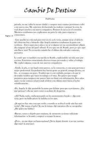 Cambio De Destino
                                             DraBSwan


           privada, no me cabía la menor duda) y comprar unas cuantas provisiones volví
           a mi nueva casa. Me entretuve deshaciendo las maletas y preparé la cena, lo
           cual alegró mucho a mi nueva compañera. Pusimos la mesa en el comedor.
           Mientras cenábamos nos explicamos un poco la vida, para empezar a
Página | 9
           conocernos.

         - Este pueblo no está mal para vivir en él, ya lo verás, aunque tiene el defecto
         del clima tan frío y húmedo- dijo Angela mientras cenábamos la pasta con
         verduras. - Llevo aquí cinco años y no sé si alguna vez me acostumbraré ¡Algún
         día emigraré al sur del país! -afirmó- Y eso que soy de Seattle, pero ¡es que aquí
         aún llueve más! No recuerdo cuándo fue el último día soleado- comentó,
         pensativa.

         Le conté que yo también era nacida en Seattle, explicándole mi vida muy por
         encima. Estuvimos comentando diversos temas personales y sobre el trabajo.
         Me explicó algunas cosas de mis nuevos compañeros.

         - Emily, la jefa, es tan legal como parece, ya la conocerás, es una gran persona y
         mejor profesional. En pediatría hay buena gente en general, aunque Jessica, en
         fin… se escaquea un poco. Tendrás que ir con cuidado, porque a la que te
         descuides tendrás que hacer tu trabajo y el suyo. No quiero que tengas
         prejuicios pero tampoco me parece bien no darte esta información, llevo años
         aquí y ya me conozco al personal- al decir esto último miró hacia el techo
         soñadoramente.

         -Eh, Angela- le dije pasándole la mano por delante para que reaccionara.- ¿En
         qué piensas?- ella me miró como si acabara de despertar.

         -¡Ah! Nada, nada, estaba pensando en los monumentos locales – dijo muy
         seria, pero un brillo pícaro le bailaba en los ojos.

         -¡Si aquí no hay otra cosa que verde y cuando se acaba el verde aún hay más
         verde! ¿Me tomas el pelo? Sí, me lo tomas- dije mientras ella se carcajeaba.-
         ¿De quién me hablas?

         -Bueno, vamos a dejarlo para mañana, de momento ya tienes suficiente
         información- se levantó y empezó a recoger la mesa.

         -¡Pero… no me dejes así hasta mañana! ¡No te dejaré dormir si no me cuentas
         algo más!- la amenacé.
 