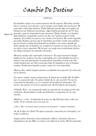 Cambio De Destino
                                              DraBSwan


            Fui dándole vueltas a los acontecimientos del día anterior. Me había sentado
            bien ir a pensar cerca del mar, como siempre, pero había sido una locura. Mi
            raciocinio estaba bajo mínimos. Podía haberme pasado algo si los padres de
            Edward no me hubieran encontrado. ¿Qué habrán pensado de mí? Y, bien
Página | 90 pensado, ¿qué me importaba lo que pensaran? Debía olvidar a ese hombre.
            Sólo habíamos compartido un beso un día y un "medio revolcón" al día
            siguiente. Eso debió ser para él, si me atenía a los hechos. Me sentía engañada
            por haber llegado a pensar que le importaba, por haber creído unas palabras
            que los hechos estaban desmintiendo sin piedad, y me sentía estúpida por
            haber dejado que un hombre me rompiera el corazón en unos pocos días. La
            ira volvió a hacer aparición. Me levanté, me regalé una reconfortante ducha y
            me dirigí a preparar un reparador desayuno.

           Mientras tomaba café contemplé el amanecer. En aquel momento Angela
           bajaba por las escaleras. La miré sorprendida, pues ella trabajaba de tardes y
           debería estar aún durmiendo. Comprendí de inmediato el motivo de ello:
           estaba inquieta por mí. Otra razón para dejar de languidecer por el donjuán
           cirujano. Estaba preocupando a gente a quien de veras importaba.

           -Buenos días- saludó Angela mientras escudriñaba mi expresión. Se sentó ante
           mí en silencio.

           -Lo siento- suspiré- siento comportarme de forma tan estúpida. He decidido
           que voy a pasar de todo. No quiero hablar de él, ¿de acuerdo? No me ha
           contestado las llamadas y se va a marchar del hospital sin despedirse. No
           merece que piense en él ni un segundo más. Siento haberte preocupado.

           -Olvídalo. Pero… no comprendo nada- la expresión de mi amiga era de total
           confusión.- Jamás hubiera creído que Edward se comportara así. Es muy
           extraño.

           -Déjalo ya – corté. - Cambiando de tema, me dijo Paul que ibais a salir esta
           noche. No le contesté, pero creo que iré.

           -¿Así… sales y te tomas unas cervezas con nosotros? – repuso sonriente.

           -Sí ¿Se lo dirás tú a Paul? No quiero ponerme a buscarlo por el hospital, y no
           tengo su teléfono.

           Angela asintió. Estuvimos intercambiando cotilleos, criticando a Jessica y
           alegrándonos de que Mike no viniera a la salida de la noche. Me fui animando
 