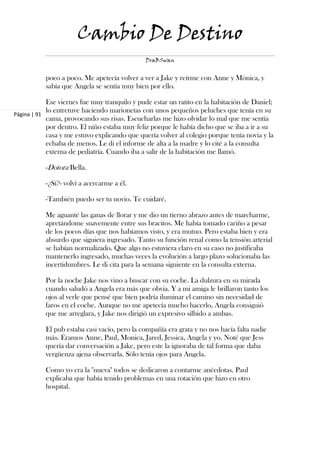 Cambio De Destino
                                              DraBSwan


           poco a poco. Me apetecía volver a ver a Jake y reírme con Anne y Mónica, y
           sabía que Angela se sentía muy bien por ello.

            Ese viernes fue muy tranquilo y pude estar un ratito en la habitación de Daniel;
            lo entretuve haciendo marionetas con unos pequeños peluches que tenía en su
Página | 91
            cama, provocando sus risas. Escucharlas me hizo olvidar lo mal que me sentía
            por dentro. El niño estaba muy feliz porque le había dicho que se iba a ir a su
            casa y me estuvo explicando que quería volver al colegio porque tenía novia y la
            echaba de menos. Le di el informe de alta a la madre y lo cité a la consulta
            externa de pediatría. Cuando iba a salir de la habitación me llamó.

           -Dotora Bella.

           -¿Sí?- volví a acercarme a él.

           -También puedo ser tu novio. Te cuidaré.

           Me aguanté las ganas de llorar y me dio un tierno abrazo antes de marcharme,
           apretándome suavemente entre sus bracitos. Me había tomado cariño a pesar
           de los pocos días que nos habíamos visto, y era mutuo. Pero estaba bien y era
           absurdo que siguiera ingresado. Tanto su función renal como la tensión arterial
           se habían normalizado. Que algo no estuviera claro en su caso no justificaba
           mantenerlo ingresado, muchas veces la evolución a largo plazo solucionaba las
           incertidumbres. Le di cita para la semana siguiente en la consulta externa.

           Por la noche Jake nos vino a buscar con su coche. La dulzura en su mirada
           cuando saludó a Angela era más que obvia. Y a mi amiga le brillaron tanto los
           ojos al verle que pensé que bien podría iluminar el camino sin necesidad de
           faros en el coche. Aunque no me apetecía mucho hacerlo, Angela consiguió
           que me arreglara, y Jake nos dirigió un expresivo silbido a ambas.

           El pub estaba casi vacío, pero la compañía era grata y no nos hacía falta nadie
           más. Éramos Anne, Paul, Monica, Jared, Jessica, Angela y yo. Noté que Jess
           quería dar conversación a Jake, pero este la ignoraba de tal forma que daba
           vergüenza ajena observarla. Sólo tenía ojos para Angela.

           Como yo era la "nueva" todos se dedicaron a contarme anécdotas. Paul
           explicaba que había tenido problemas en una rotación que hizo en otro
           hospital.
 